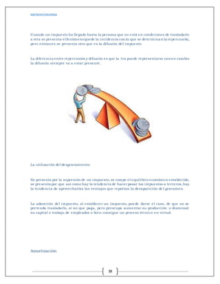 MICROECONOMIA
38
Cuando un impuesto ha llegado hasta la persona que no está en condiciones de trasladarlo
a otra se presenta el fenómenoquede la incidencia con la que se determinan la repercusión,
pero entonces se presenta otro que es la difusión del impuesto.
La diferencia entre repercusión y difusión es que la 1ra puede representarse unoen cambio
la difusión siempre va a estar presente.
La utilización del desgravamiento
Se presenta por la supresión de un impuesto, se rompe el equilibrio económico establecido,
se presenta por que así como hay la tendencia de hacer pasar los impuestos a terceros,hay
la tendencia de aprovecharlas las ventajas que reportan la desaparición del gravamen.
La adsorción del impuesto, al establecer un impuesto, puede darse el caso, de que no se
pretenda trasladarlo, si no que paga, pero preocupa aumentar su producción o disminuir
su capital o trabajo de empleados o bien consigue un proceso técnico en virtud.
Amortización
 