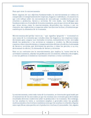 MICROECONOMIA
4
Para qué sirve la microeconomía
Entre algunos de sus objetivos fundamentales, la microeconomía se enfoca en
comprender el comportamiento de empresas,hogares e individuos, y la manera en
que este influye sobre los mecanismos de mercado que establecen los precios
relativos a productos, bienes y servicios. De este modo, sus hallazgos son
fundamentales en el estudio de la teoría económica, puesto que sirven de base para
que otras áreas, como la macroeconomía, desarrollen sus teorías, y así, en
conjunto, dar explicación y respuesta sobre los diversos hechos y fenómenos que
constituyen la dinámica de la economía.
Microeconomía (del prefijo "micro (o) -" que significa "pequeño" + "economía") es
una rama de la economía que estudia cómo los hogares y las empresas toman
decisiones para asignar sus limitados recursos, normalmente en los mercados
donde los productos o los servicios se compran y venden. La Microeconomía
examina cómo estasdecisiones y comportamientos afectan a la oferta y la demanda
de bienes y servicios, que determina los precios, y cómo los precios, a su vez,
determinan la oferta y la demanda de bienes y servicios.
Este es un contraste con la macroeconomía, que implica la "suma total de la
actividad económica, abordar los problemas de crecimiento, inflación y desempleo,
y con las políticas económicas nacionales relativas a estas cuestiones".
La microeconomía,como toda rama de la economía, se interesa de igual modo por
el movimiento de los mercados ya que los mismos son centrales para determinar
resultados directos o indirectos sobre la producción o la economía. Sin embargo,
no los analiza en torno a cuestiones amplias o generales como las grandes
multinacionaleso las teoríaseconómicassino que los analiza en relación a figuras
más específicas como puedenser el productor o incluso el consumidor. Así, alguien
 