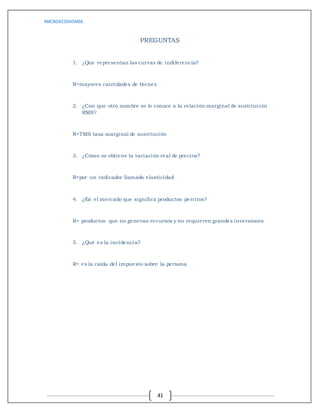 MICROECONOMIA
41
PREGUNTAS
1. ¿Que representan las curvas de indiferencia?
R=mayores cantidades de bienes
2. ¿Con que otro nombre se le conoce a la relación marginal de sustitución
RMS?
R=TMS tasa marginal de sustitución
3. ¿Cómo se obtiene la variación real de precios?
R=por un indicador llamado elasticidad
4. ¿En el mercado que significa productos perritos?
R= productos que no generan recursos y no requieren grandes inversiones
5. ¿Qué es la incidencia?
R= es la caída del impuesto sobre la persona
 