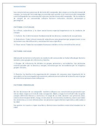 MICROECONOMIA
45
Las características y procesos de decisión del comprador dan origen a ciertas decisiones de
compra. La tarea del mercado logo es entender que sucede en la conciencia del comprador
entre la llegada de los estímulos del exterior y las decisiones del comprador. En la conducta
de compra de un consumidor influyen factores culturales, sociales, personajes y
psicológicos.
FACTORES CULTURALES
La cultura, subcultura y la clase social tienen especial importancia en la conducta de
compra
1.-Cultura: Es el determinante fundamental de los deseos y conducta de una persona
2.-Subcultura: Cada cultura consta de subculturas más pequeñas que proporcionan a sus
miembros una identificación y socialización más específica.
3.-Clase social: Todas las sociedades humanas exhiben cierta estratificación social
FACTORES SOCIALES
Además de los factores culturales, la conducta del consumidor se halla influida por factores
sociales como grupos de referencia y familia.
1.-Grupos de referencia: Se dividen en grupos primarios y secundarios. Los primarios
estarán guiados por la familia y amigos, mientras que los secundarios por la religión y
grupos sociales.
2.-Familia: La familia es la organización de compras de consumo más importante de la
sociedad y se ha investigado extensamente,además los miembros de la familia son el grupo
de referencia primario más influyente.
FACTORES PERSONALES
En las decisiones de un comprador también influyen sus características personales que
son la edad, etapa en el ciclo de vida y ocupación. Edad y etapa en el ciclo de vida: La gente
compra diferentes bienes y servicios a lo largo de su vida; durante sus primeros años,
comen alimentopara bebés, luego, en los años de crecimientoy madurez, comen casi todos
los alimentos, y en sus últimos años, las personas siguen dietas especiales y adecuadas a
la edad.
Los gustos en cuanto a ropas muebles y distracciones también están relacionados con la
edad.
 