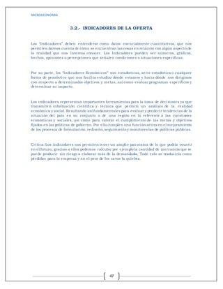 MICROECONOMIA
47
3.2.- INDICADORES DE LA OFERTA
Los “Indicadores” deben entenderse como datos esencialmente cuantitativos, que nos
permiten darnos cuenta de cómo se encuentran las cosas en relación con algún aspecto de
la realidad que nos interesa conocer. Los Indicadores pueden ser números, gráficos,
hechos, opiniones o percepciones que señalen condiciones o situaciones específicas.
Por su parte, los “Indicadores Económicos” son estadísticas, serie estadística o cualquier
forma de pronóstico que nos facilita estudiar dónde estamos y hacia dónde nos dirigimos
con respecto a determinados objetivos y metas, así como evaluar programas específicos y
determinar su impacto.
Los indicadores representan importantes herramientas para la toma de decisiones ya que
transmiten información científica y técnica que permite un análisis de la realidad
económica y social. Resultando así fundamentales para evaluar y predecir tendencias de la
situación del país en su conjunto o de una región en lo referente a las cuestiones
económicas y sociales, así como para valorar el cumplimiento de las metas y objetivos
fijados en las políticas de gobierno. Por ello cumplen una función activa en el mejoramiento
de los procesos de formulación, rediseño,seguimientoy monitoreolas de políticas públicas.
Critica: Los indicadores nos permiten tener un amplio panorama de lo que podría ocurrir
en el futuro, gracias a ellos podemos calcular por ejemplo la cantidad de mercancía que se
puede producir sin riesgo a elaborar más de la demandada; Todo esto se traduciría como
pérdidas para la empresa y en el peor de los casos la quiebra.
 