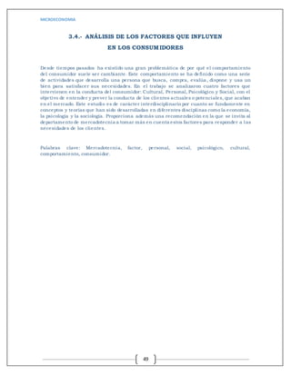 MICROECONOMIA
49
3.4.- ANÁLISIS DE LOS FACTORES QUE INFLUYEN
EN LOS CONSUMIDORES
Desde tiempos pasados ha existido una gran problemática de por qué el comportamiento
del consumidor suele ser cambiante. Este comportamiento se ha definido como una serie
de actividades que desarrolla una persona que busca, compra, evalúa, dispone y usa un
bien para satisfacer sus necesidades. En el trabajo se analizaron cuatro factores que
intervienen en la conducta del consumidor: Cultural, Personal, Psicológico y Social, con el
objetivo de entender y prever la conducta de los clientes actuales o potenciales, que acaban
en el mercado. Este estudio es de carácter interdisciplinario por cuanto se fundamente en
conceptos y teorías que han sido desarrolladas en diferentes disciplinas como la economía,
la psicología y la sociología. Proporciona además una recomendación en la que se invita al
departamento de mercadotecnia a tomar más en cuenta estos factores para responder a las
necesidades de los clientes.
Palabras clave: Mercadotecnia, factor, personal, social, psicológico, cultural,
comportamiento, consumidor.
 