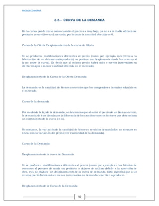 MICROECONOMIA
50
3.5.- CURVA DE LA DEMANDA
En la curva puede verse como cuando el precio es muy bajo, ya no es rentable ofrecer ese
producto o servicio en el mercado, por lo tanto la cantidad ofrecida es 0.
Curva de la Oferta Desplazamiento de la curva de Oferta
Si se producen modificaciones diferentes al precio (como por ejemplo incentivos a la
fabricación de un determinado producto) se produce un desplazamiento de la curva en sí
(y no sobre la curva). Es decir que al mismo precio habrá más o menos interesados en
ofertar (mayor o menor cantidad ofrecida en el mercado).
Desplazamiento de la Curva de la Oferta Demanda
La demanda es la cantidad de bienes o servicios que los compradores intentan adquirir en
el mercado.
Curva de la demanda
Por medio de la ley de la demanda, se determina que al subir el precio de un bien o servicio,
la demanda de éste disminuye (a diferencia de los cambios en otros factores que determinan
un corrimiento de la curva en sí).
No obstante, la variación de la cantidad de bienes y servicios demandados no siempre es
lineal con la variación del precio (ver elasticidad de la demanda).
Curva de la Demanda
Desplazamiento de la curva de Demanda
Si se producen modificaciones diferentes al precio (como por ejemplo en los hábitos de
consumo al ponerse de moda un producto o dejarse de utilizar debido a la aparición de
otro, etc), se produce un desplazamiento de la curva de demanda. Esto significa que a un
mismo precio habrá más o menos interesados en demandar ese bien o producto.
Desplazamiento de la Curva de la Demanda
 