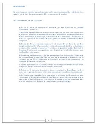 MICROECONOMIA
51
Es una curva que muestra las cantidades de un bien que un consumidor está dispuesto a
pagar y puede hacerlo, para comprar a diferentes niveles de precios.
DETERMINANTES DE LA DEMANDA:
1.-Precio del bien: Al aumentar el precio de un bien disminuye la cantidad
demandada y viceversa.
2.-Precio de bienes sustitutos: Si el precio de un bien Y, un bien sustituto del bien
X, aumenta, entonces la demanda del bien X va a aumentar, y si el precio del bien
Y (bien sustituto de X) disminuye, la demanda de X va a disminuir. Por ejemplo, si
aumenta el precio de los cassetes de audio, podrá aumentar la demanda de discos
compactos.
3.-Precio de bienes complementarios: Si el precio de un bien Y, un bien
complementario al bien X, aumenta, entonces la demanda de X va a disminuir y
viceversa. Por ejemplo, si aumenta el precio de la gasolina, podría disminuir la
demanda de autos que usan gasolina, pues la gente preferirá vehículos que usen
combustibles más baratos.
4.-Ingreso de los consumidores: En los bienes normales, al aumentar el ingreso de
los consumidores la demanda por un bien va a aumentar y viceversa. Por el
contrario en los bienes inferiores, al aumentar el ingreso del consumidor, la
demanda del bien va a disminuir.
5.-Gustos y preferencias:al aumentar las preferencias por un bien (ya sea por moda,
temporada, etc.) la demanda del mismo va a aumentar.
6.-Población: Al aumentar la población es de e sperar que la demanda por un bien
aumente ya que existe mayor número de consumidores con la misma necesidad.
7.-Precios futuros esperados: Si se espera que el precio de un bien aumente a un
cierto plazo, la demanda inmediata de este bien va a aumentar. Por otra parte, si se
espera que el precio disminuya en el futuro la demanda va a disminuir ahora, pues
la gente pospondrá su decisión de compra hasta que el precio baje.
 