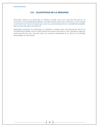 MICROECONOMIA
52
3.6.- ELASTICIDAD DE LA DEMANDA
Demanda elástica: La demanda es elástica cuando ante una variación del precio, la
variación en la cantidad demandada es (en porcentaje) mayor que la del precio. Por ejemplo
en los bienes de lujo suele pasar que ante un aumento de precios la cantidad demandada
baja mucho más porcentualmente.
Demanda inelástica: La demanda es inelástica, cuando ante variaciones del precio la
cantidad demandada varía (en porcentaje) menos que la del precio. Por ejemplo en algunos
alimentos básicos, por más que haya un aumento importante de su precio, la cantidad
demandada no varía tanto.
 