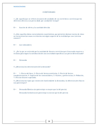 MICROECONOMIA
54
CUESTIONARIO
1.-¿Es aquella que se refiere al numero de unidades de un cierto bien o servicio que los
oferentes ofrecen a un precio dado por unidad de tiempo?
R = función de oferta y la cantidad ofrecida
2.-¿Son aquellos datos esencialmente cuantitativos, que permiten darnos cuenta de cómo
se encuentran las cosas en relación con algún aspecto de la realidad que nos interesa
conocer?
R = Los indicadores
3.- ¿Es la que se entiende por la cantidad de bienes o servicios que el mercado requiere o
reclama para lograr la satisfacción de una necesidad específica a un precio determinado?
R = Demanda
4.-¿Menciona los determinates de la demanda?
R = 1.-Precio del bien, 2.-Precio de bienes sustitutos, 3.-Precio de bienes
complementarios, 4.-Ingreso de los consumidores, 5.-Gustos y preferencias, 6.-Población,
7.-Precios futuros esperados.
5.-¿Menciona los tipos que existen de elasticidadde la demanda y la diferencia de ellas en
sus porcentajes?
R = Demanda Elástica (en porcentaje es mayor que la del precio)
Demanda Inelástica (en porcentaje es menor que la del precio)
 