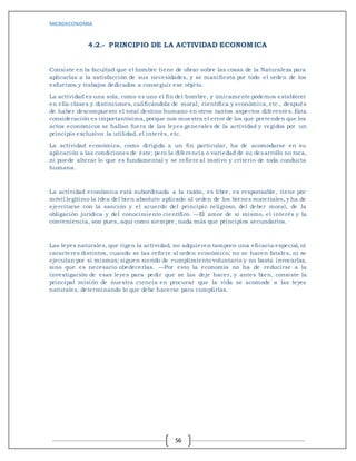 MICROECONOMIA
56
4.2.- PRINCIPIO DE LA ACTIVIDAD ECONOMICA
Consiste en la facultad que el hombre tiene de obrar sobre las cosas de la Naturaleza para
aplicarlas a la satisfacción de sus necesidades, y se manifiesta por todo el orden de los
esfuerzos y trabajos dedicados a conseguir ese objeto.
La actividad es una sola, como es uno el fin del hombre, y únicamente podemos establecer
en ella clases y distinciones, calificándola de moral, científica y económica, etc., después
de haber descompuesto el total destino humano en otros tantos aspectos diferentes. Esta
consideración es importantísima, porque nos muestra el error de los que pretenden que los
actos económicos se hallan fuera de las leyes generales de la actividad y regidos por un
principio exclusivo: la utilidad, el interés, etc.
La actividad económica, como dirigida a un fin particular, ha de acomodarse en su
aplicación a las condiciones de éste; pero la diferencia o variedad de su desarrollo no toca,
ni puede alterar lo que es fundamental y se refiere al motivo y criterio de toda conducta
humana.
La actividad económica está subordinada a la razón, es libre, es responsable, tiene por
móvil legítimo la idea del bien absoluto aplicado al orden de los bienes materiales, y ha de
ejercitarse con la sanción y el acuerdo del principio religioso, del deber moral, de la
obligación jurídica y del conocimiento científico. —El amor de sí mismo, el interés y la
conveniencia, son pues, aquí como siempre, nada más que principios secundarios.
Las leyes naturales, que rigen la actividad, no adquieren tampoco una eficacia especial, ni
caracteres distintos, cuando se las refiere al orden económico; no se hacen fatales, ni se
ejecutan por si mismas; siguen siendo de cumplimiento voluntario y no basta invocarlas,
sino que es necesario obedecerlas. —Por esto la economía no ha de reducirse a la
investigación de esas leyes para pedir que se las deje hacer, y antes bien, consiste la
principal misión de nuestra ciencia en procurar que la vida se acomode a las leyes
naturales, determinando lo que debe hacerse para cumplirlas.
 