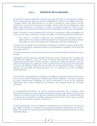 MICROECONOMIA
57
4.2.1.- PRINCIPIO DE LA ESCASEZ
El concepto escasez es aplicable a aquellas cosas que son útiles. El economista considera
útiles a todas aquellas cosas que tienen la capacidad de satisfacer necesidades humanas,
y también abarca dos dimensiones: de un lado la cantidad de cosas útiles a nuestra
disposición, y que llamaremos recursos o medios; y del otro lado, las necesidades que estas
cosas están dispuestas a satisfacer, es decir el concepto escasez se refiere a una
determinada relación entre los medios (recursos económicos) y los fines (las necesidades).
Dados los medios a nuestra disposición y los fines a conseguirse, habrá un problema de
escasez, y por ende un problema económico cuando se reúnan las siguientes condiciones:
1. Los medios o recursos económicos son susceptibles de diferentes usos y
aplicaciones. Por ejemplo el carbón de piedra nos sirve puesto que puede utilizarse
para diferentes fines: transportación, calefacción y otros fines industriales.
b) Los fines son múltiples y de importancia variada para el hombre. La diversidad de fines
con diferentes grados de importancia plantea inmediatamente el problema de decidir que
fines lograr primero.
Y, finalmente,dados los medios, la consecución de ciertos fines implica siempre la renuncia
de otros.
Supongamos, por ejemplo, que con determinados recursos el hombre puede conseguir tres
fines distintos, digamos, A, B, y C. Como se expresó anteriormente, estos fines son de
importancia variada para el hombre. Es decir, el grado de satisfacción obtenido varía con
cada fin. Supongamos que podemos medir cuantitativamente estos grados de satisfacción
de suerte que podamos ordenarlos de acuerdo con su importancia. Vamos a suponer,
además, que los grados de satisfacción de A, B, y C, equivalen a 50, 40 y 30 grados
respectivamente.
Ahora bien, de conformidad con el supuesto c) no podemos conseguir todos estos fines con
los recursos a nuestra disposición, viéndonos por lo tanto, obligados a renunciar a algunos
de estos. Consideremos el problema de "qué fin seleccionar" a la luz de los supuestos
expresados. Aquí, existe la obligación de introducir otro supuesto básico de la Ciencia
económica:
La racionalidad del hombre. La ciencia económica presupone que el hombre actúa
racionalmente al hacer sus decisiones económicas, tratará en todo momento, de llevar al
máximo su satisfacción material. Bajo las condiciones establecidas, y de conformidad con
el supuesto de racionalidad, el hombre tratará de alcanzar el fi n A que le provee el grado
más alto de satisfacción y luego B, y finalmente C.
La diversidad de fines con ciertos grados de importancia y la escasez de los recursos es lo
que obliga al hombre a considerar racionalmente las posibles alternativas, con miras a
lograr, de acuerdo con el principio de racionalidad, la máxima satisfacción con los recursos
disponibles &uml.
 