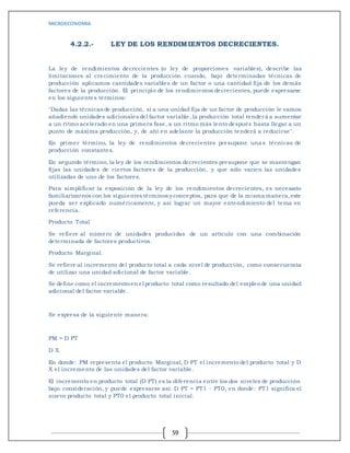 MICROECONOMIA
59
4.2.2.- LEY DE LOS RENDIMIENTOS DECRECIENTES.
La ley de rendimientos decrecientes (o ley de proporciones variables), describe las
limitaciones al crecimiento de la producción cuando, bajo determinadas técnicas de
producción aplicamos cantidades variables de un factor o una cantidad fija de los demás
factores de la producción. El principio de los rendimientos decrecientes, puede expresarse
en los siguientes términos:
"Dadas las técnicas de producción, si a una unidad fija de un factor de producción le vamos
añadiendo unidades adicionales del factor variable, la producción total tenderá a aumentar
a un ritmo acelerado en una primera fase, a un ritmo más lento después hasta llegar a un
punto de máxima producción, y, de ahí en adelante la producción tenderá a reducirse".
En primer término, la ley de rendimientos decrecientes presupone unas técnicas de
producción constantes.
En segundo término, la ley de los rendimientos decrecientes presupone que se mantengan
fijas las unidades de ciertos factores de la producción, y que sólo varíen las unidades
utilizadas de uno de los factores.
Para simplificar la exposición de la ley de los rendimientos decrecientes, es necesario
familiarizarnos con los siguientes términos y conceptos, para que de la misma manera,este
pueda ser explicado numéricamente, y así lograr un mayor entendimiento del tema en
referencia.
Producto Total
Se refiere al número de unidades producidas de un artículo con una combinación
determinada de factores productivos.
Producto Marginal.
Se refiere al incremento del producto total a cada nivel de producción, como consecuencia
de utilizar una unidad adicional de factor variable.
Se define como el incrementoen el producto total como resultado del empleode una unidad
adicional del factor variable.
Se expresa de la siguiente manera:
PM = D PT
D X
En donde: PM representa el producto Marginal, D PT el incremento del producto total y D
X el incremento de las unidades del factor variable.
El incremento en producto total (D PT) es la diferencia entre los dos niveles de producción
bajo consideración, y puede expresarse así: D PT = PT1 - PT0, en donde: PT1 significa el
nuevo producto total y PT0 el producto total inicial.
 