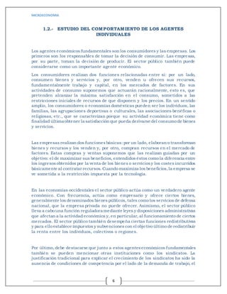 MICROECONOMIA
6
1.2.- ESTUDIO DEL COMPORTAMIENTO DE LOS AGENTES
INDIVIDUALES
Los agentes económicos fundamentales son los consumidores y las empresas. Los
primeros son los responsables de tomar la decisión de consumir. Las empresas,
por su parte, toman la decisión de producir. El sector público también puede
considerarse como un importante agente económico.
Los consumidores realizan dos funciones relacionadas entre sí: por un lado,
consumen bienes y servicios y, por otro, venden u ofrecen sus recursos,
fundamentalmente trabajo y capital, en los mercados de factores. En sus
actividades de consumo suponemos que actuarán racionalmente, esto es, que
pretenden alcanzar la máxima satisfacción en el consumo, sometidos a las
restricciones iniciales de recursos de que disponen y los precios. En un sentido
amplio, los consumidores o economías domésticas pueden ser los individuos, las
familias, las agrupaciones deportivas o culturales, las asociaciones benéficas o
religiosas, etc., que se caracterizan porque su actividad económica tiene como
finalidad última obtener la satisfacción que pueda derivarse del consumo de bienes
y servicios.
Las empresas realizan dos funcionesbásicas: por un lado, elaboran o transforman
bienes y recursos y los venden y, por otro, compran recursos en el mercado de
factores. Estas compras y ventas suponemos que las realizan guiadas por un
objetivo: el de maximizar sus beneficios, entendidoséstos como la diferencia entre
los ingresosobtenidos por la venta de los bienes o serviciosy los costes incurridos
básicamente al contratar recursos. Cuando maximiza los beneficios,la empresa se
ve sometida a la restricción impuesta por la tecnología.
En las economías occidentales el sector público actúa como un verdadero agente
económico. Con frecuencia, actúa como empresario y ofrece ciertos bienes,
generalmente los denominados bienes públicos, tales como los servicios de defensa
nacional, que la empresa privada no puede ofrecer. Asimismo, el sector público
lleva a cabo una función reguladora mediante leyes y disposiciones administrativas
que afectan a la actividad económica y, en particular, al funcionamiento de ciertos
mercados. El sector público también desempeña ciertas funciones redistributivas
y para ello establece impuestos y subvenciones con el objetivo último de redistribuir
la renta entre los individuos, colectivos o regiones.
Por último, debe destacarse que junto a estos agenteseconómicos fundamentales
también se pueden mencionar otras instituciones como los sindicatos. La
justificación tradicional para explicar el crecimiento de los sindicatos ha sido la
ausencia de condiciones de competencia por el lado de la demanda de trabajo, el
 