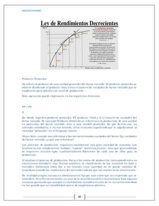 MICROECONOMIA
60
Producto Promedio:
Se refiere al producto de una unidad promedio del factor variable. El producto promedio se
obtiene dividiendo el producto total entre el número de unidades de factor variable que se
emplearon para obtener ese nivel de producción.
Esta operación puede expresarse en los siguientes términos:
PP = PT
X
En donde significa producto promedio, PT producto Total y X el número de unidades del
factor variable. El concepto Producto Promedio se refiere no a la producción de una unidad
en particular del factor variable, sino a una unidad promedio. Es por decirlo así, un
concepto estadístico, y en ese sentido, tiene el mismo significado que le adjudicamos al
concepto "promedio" en el lenguaje común.
Ahora bien, cuando nos referimos a las tan mencionadas unidades del factor fijo, unidades
del factor variable ¿a qué nos referimos?
Los procesos de producción requieren usualmente una gran variedad de insumos. Los
mismos no son simplemente "trabajo", "capital" "materias primas", sino que generalmente
se requieren muchos tipos cualitativamente diferentes de cada uno de ellos para la
producción.
Al analizar el proceso de producción física y los costos de producción correspondientes, es
conveniente introducir una ficción analítica: la clasificación de los insumos en fijos y
variables: Definimos como fijo a un insumo cuya cantidad no se puede cambiar de
inmediato cuando las condiciones del mercado indican que tal cambio sería conveniente.
En realidad ningún insumo es absolutamente fijo por más corto que sea el período que se
considere. Pero frecuentemente, en aras de la sencillez analítica mantenemos fijos algunos
insumos,pensando que aunque en realidadson variables el costo de su variación inmediata
es tan grande que su variabilidad carece de importancia práctica.
 