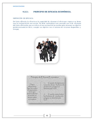 MICROECONOMIA
62
4.2.3.- PRINCIPIO DE EFICACIA ECONÓMICA.
DEFINICIÓN DE EFICACIA
Del latín efficacĭa, la eficacia es la capacidad de alcanzar el efecto que espera o se desea
tras la realización de una acción. No debe confundirse este concepto con el de eficiencia
(del latín efficientĭa), que se refiere al uso racional de los medios para alcanzar un objetivo
predeterminado (es decir, cumplir un objetivo con el mínimo de recursos disponibles y
tiempo).
 