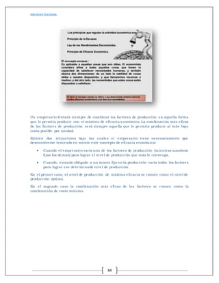 MICROECONOMIA
64
Un empresario tratará siempre de combinar los factores de producción en aquella forma
que le permita producir con el máximo de eficacia económica. La combinación más eficaz
de los factores de producción será siempre aquella que le permita producir al más bajo
costa posible por unidad.
Existen dos situaciones bajo las cuales el empresario tiene necesariamente que
desenvolverse teniendo en mente este concepto de eficacia económica:
 Cuando el empresario varía uno de los factores de producción (mientras mantiene
fijas los demás) para lograr el nivel de producción que más le convenga.
 Cuando, estando obligado a un monto fijo en la producción varía todos los factores
para lograr ese determinado nivel de producción.
En el primer caso, el nivel de producción de máxima eficacia se conoce como el nivel de
producción óptima.
En el segundo caso la combinación más eficaz de los factores se conoce como la
combinación de costo mínimo.
 