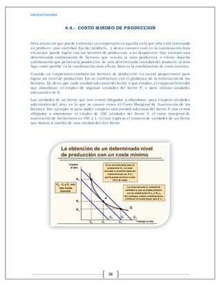 MICROECONOMIA
68
4.4.- COSTO MINIMO DE PRODUCCION
Otra situación que puede enfrentar un empresario es aquella en la que sólo está interesado
en producir una cantidad fija del producto, y desea conocer cuál es la combinación más
eficaz que puede lograr con los factores de producción a su disposición Hay siempre una
determinada combinación de factores que resulta la más productiva o eficaz. Aquella
combinación que permita la producción de una determinada cantidad del producto al más
bajo costo posible es la combinación más eficaz. Esta es la combinación de costo mínimo.
Cuando un empresario combina los factores de producción en varias proporciones para
lograr un nivel de producción fijo se confrontara con el problema de la sustitución de los
factores. Es decir, por cada unidad adicional del factor x que emplee, el empresario tendrá
que abandonar el empleo de algunas unidades del factor Y; o para utilizar unidades
adicionales de X.
Las unidades de un factor que nos vemos obligados a abandonar para emplear unidades
adicionales del otro, es lo que se conoce como el Costo Marginal de Sustitución de los
factores. Por ejemplo: si para poder emplear una unidad adicional del factor X nos vemos
obligados a abandonar el empleo de 100 unidades del factor Y, el costo marginal de
sustitución de los factores es 100 a 1, el cual expresa el número de unidades de un factor
que damos a cambio de una unidad del otro factor
 