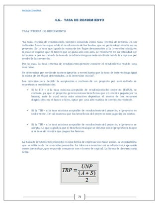 MICROECONOMIA
71
4.6.- TASA DE RENDIMIENTO
TASA INTERNA DE RENDIMIENTO
“La tasa interna de rendimiento, también conocida como tasa interna de retorno, es un
indicador financiero que mide el rendimiento de los fondos que se pretenden invertir en un
proyecto. Es la tasa que iguala la suma de los flujos descontados a la inversión inicial; en
la cual se supone que el dinero que se gana año con año, se reinvierte en su totalidad. De
tal manera que se trata de la tasa de rendimiento generada en el interior de la empresa por
medio de la inversión.
Por lo cual, la tasa interna de rendimiento permite conocer el rendimiento real de una
inversión.
Se determina por medio de tanteos (prueba y error) hasta que la tasa de interés haga igual
la suma de los flujos descontados, a la inversión inicial”.
Los criterios para decidir la aceptación o rechazo de un proyecto por este método se
muestran a continuación:
 Si la TIR < a la tasa mínima aceptable de rendimiento del proye cto (TMAR), se
rechaza, ya que el proyecto genera menos beneficios que el interés pagado por la
banca; ante lo cual sería más atractivo depositar el monto de los recursos
disponibles en el banco o bien, optar por una alternativa de inversión rentable.
 Si la TIR = a la tasa mínima aceptable de rendimiento del proyecto, el proyecto es
indiferente. De tal manera que los beneficios del proyecto sólo pagarán los costos.
 Si la TIR > a la tasa mínima aceptable de rendimiento del proyecto, el proyecto se
acepta. Lo que significa que el beneficioreal que se obtiene con el proyecto es mayor
a la tasa de interés que pagan los bancos.
La Tasa de rendimientopromedio es una forma de expresar con base anual, la utilidad neta
que se obtiene de la inversión promedio. La idea es encontrar un rendimiento, expresado
como porcentaje, que se pueda comparar con el costo de capital. La forma de determinarla
sería:
 