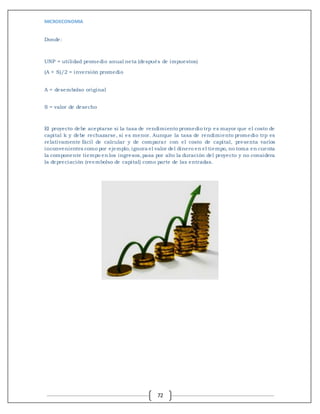 MICROECONOMIA
72
Donde:
UNP = utilidad promedio anual neta (después de impuestos)
(A + S)/2 = inversión promedio
A = desembolso original
S = valor de desecho
El proyecto debe aceptarse si la tasa de rendimiento promedio trp es mayor que el costo de
capital k y debe rechazarse, si es menor. Aunque la tasa de rendimiento promedio trp es
relativamente fácil de calcular y de comparar con el costo de capital, presenta varios
inconvenientes como por ejemplo, ignora el valor del dinero en el tiempo, no toma en cuenta
la componente tiempo en los ingresos,pasa por alto la duración del proyecto y no considera
la depreciación (reembolso de capital) como parte de las entradas.
 