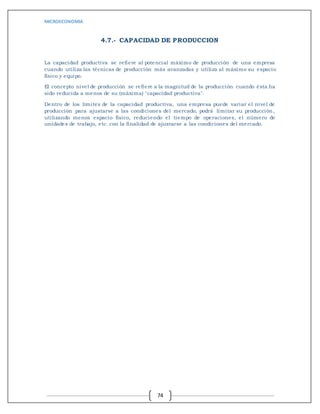 MICROECONOMIA
74
4.7.- CAPACIDAD DE PRODUCCION
La capacidad productiva se refiere al potencial máximo de producción de una empresa
cuando utiliza las técnicas de producción más avanzadas y utiliza al máximo su espacio
físico y equipo.
El concepto nivel de producción se refiere a la magnitud de la producción cuando ésta ha
sido reducida a menos de su (máxima) "capacidad productiva".
Dentro de los límites de la capacidad productiva, una empresa puede variar el nivel de
producción para ajustarse a las condiciones del mercado, podrá limitar su producción,
utilizando menos espacio físico, reduciendo el tiempo de operaciones, el número de
unidades de trabajo, etc. con la finalidad de ajustarse a las condiciones del mercado.
 