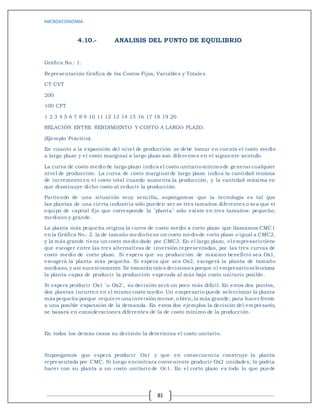 MICROECONOMIA
81
4.10.- ANALISIS DEL PUNTO DE EQUILIBRIO
Gráfica No.: 1.
Representación Gráfica de los Costos Fijos, Variables y Totales.
CT CVT
200
100 CFT
1 2 3 4 5 6 7 8 9 10 11 12 13 14 15 16 17 18 19 20
RELACIÓN ENTRE RENDIMIENTO Y COSTO A LARGO PLAZO.
(Ejemplo Práctico)
En cuanto a la expansión del nivel de producción se debe tomar en cuenta el costo medio
a largo plazo y el costo marginal a largo plazo son diferentes en el siguiente sentido:
La curva de costo medio de largo plazo indica el costo unitariomínimode generar cualquier
nivel de producción. La curva de costo marginal de largo plazo indica la cantidad mínima
de incremento en el costo total cuando aumenta la producción, y la cantidad máxima en
que disminuye dicho costo al reducir la producción.
Partiendo de una situación muy sencilla, supongamos que la tecnología es tal que
las plantas de una cierta industria sólo pueden ser se tres tamaños diferentes o sea que el
equipo de capital fijo que corresponde la "planta" sólo existe en tres tamaños: pequeño,
mediano y grande.
La planta más pequeña origina la curva de costo medio a corto plazo que llamamos CMC1
en la Gráfica No.: 2. la de tamaño mediotiene un costo mediode corto plazo o igual a CMC2,
y la más grande tiene un costo medio dado por CMC3. En el largo plazo, el empresariotiene
que escoger entre las tres alternativas de inversión representadas, por las tres curvas de
costo medio de corto plazo. Si espera que su producción de máximo beneficio sea Ox1,
escogerá la planta más pequeña. Si espera que sea Ox2, escogerá la planta de tamaño
mediano, y así sucesivamente.Se tomarán tales decisiones porque el empresarioselecciona
la planta capaz de producir la producción esperada al más bajo costo unitario posible.
Si espera producir Ox1 ´u Ox2´, su decisión será un poco más difícil. En estos dos puntos,
dos plantas incurren en el mismo costo medio. Un empresario puede seleccionar la planta
más pequeña porque requiere una inversión menor,o bien, la más grande, para hacer frente
a una posible expansión de la demanda. En estos dos ejemplos la decisión del empresario,
se basará en consideraciones diferentes de la de costo mínimo de la producción.
En todos los demás casos su decisión la determina el costo unitario.
Supongamos que espera producir Ox1 y que en consecuencia construye la planta
representada por CMC. Si luego encontrara conveniente producir Ox2 unidades, lo podría
hacer con su planta a un costo unitario de Oc1. En el corto plazo es todo lo que puede
 
