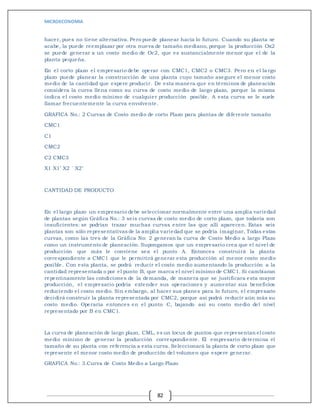 MICROECONOMIA
82
hacer, pues no tiene alternativa. Pero puede planear hacía lo futuro. Cuando su planta se
acabe, la puede reemplazar por otra nueva de tamaño mediano, porque la producción Ox2
se puede generar a un costo medio de Oc2, que es sustancialmente menor que el de la
planta pequeña.
En el corto plazo el empresario debe operar con CMC1, CMC2 o CMC3. Pero en el largo
plazo puede planear la construcción de una planta cuyo tamaño asegure el menor costo
medio de la cantidad que espere producir. De esta manera que en términos de planeación
considera la curva llena como su curva de costo medio de largo plazo, porque la misma
indica el costo medio mínimo de cualquier producción posible. A esta curva se le suele
llamar frecuentemente la curva envolvente.
GRAFICA No.: 2 Curvas de Costo medio de corto Plazo para plantas de diferente tamaño
CMC1
C1
CMC2
C2 CMC3
X1 X1’ X2 ´ X2’
CANTIDAD DE PRODUCTO
En el largo plazo un empresario debe seleccionar normalmente entre una amplia variedad
de plantas según Gráfica No.: 3 seis curvas de costo medio de corto plazo, que todavía son
insuficientes: se podrían trazar muchas curvas entre las que allí aparecen. Estas seis
plantas son sólo representativas de la amplia variedad que se podría imaginar, Todas estas
curvas, como las tres de la Gráfica No: 2 generan la curva de Costo Medio a largo Plazo
como un instrumento de planeación. Supongamos que un empresario crea que el nivel de
producción que más le conviene sea el punto A. Entonces construirá la planta
correspondiente a CMC1 que le permitirá generar esta producción al menor costo medio
posible. Con esta planta, se podrá reducir el costo medio aumentando la producción a la
cantidad representada o por el punto B, que marca el nivel mínimo de CMC1. Si cambiaran
repentinamente las condiciones de la demanda, de manera que se justificara esta mayor
producción, el empresario podría extender sus operaciones y aumentar sus beneficios
reduciendo el costo medio. Sin embargo, al hacer sus planes para lo futuro, el empresario
decidirá construir la planta representada por CMC2, porque así podrá reducir aún más su
costo medio. Operaría entonces en el punto C, bajando así su costo medio del nivel
representado por B en CMC1.
La curva de planeación de largo plazo, CML, es un locus de puntos que representan el costo
medio mínimo de generar la producción correspondiente. El empresario determina el
tamaño de su planta con referencia a esta curva. Seleccionará la planta de corto plazo que
represente el menor costo medio de producción del volumen que espere generar.
GRAFICA No.: 3.Curva de Costo Medio a Largo Plazo
 