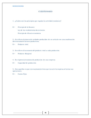 MICROECONOMIA
86
CUESTIONARIO
1.- ¿Cuáles son los principios que regulan la actividad económica?
R = Principio de la Escasez
Ley de los rendimientos decrecientes
Principio de eficacia económica
2.- Se refiere al número de unidades producidas de un artículo con una combinación
determinada de factores productivos.
R = Producto total
3.- Se refiere al incremento del producto total a cada producción.
R = Producto Marginal
4.- Es el potencial máximo de producción de una empresa.
R = Capacidad de producción
5.- Son aquellos en que necesariamente tiene que incurrir la empresa al iniciar sus
operaciones.
R = Costos Fijos
 