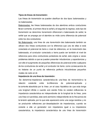 Tipos de líneas de transmisión:
Las líneas de transmisión se pueden clasificar de dos tipos: balanceadas y
no balanceadas
Balanceadas: las líneas balanceadas de dos alambres ambos conductores
llevan corriente, el primero lleva la señal y el segundo la regresa, este tipo de
transmisión se denomina transmisión diferencial o balanceada de señal, la
señal que se propaga por el alambre se mide como diferencia de potencial
entre los dos conductores
No Balanceada: una línea de una transmisión des balanceada también se
utilizan dos líneas conductoras con la diferencia que una de ellas si está
conectada al potencial de tierra o nivel de referencia, en la transmisión des
balanceada, el conductor conectado a tierra puede ser también el nivel de
referencia para otros conductores portadores de señal, esto origina a veces
problemas debido a que se pueden presentar inductancias y capacitancias y
con ello el surgimiento de pequeñas diferencias de potencial entre cualquiera
de los conductores de señal y el conductor de tierra; como consecuencia de
no tratarse de un punto de referencia perfecto induciéndose pequeños
niveles de ruido en él.
Impedancia de una línea de trasmisión:
Se denomina impedancia característica de una línea de transmisión a la
relación existente entre la diferencia de potencial aplicada y
la corriente absorbida por la línea ,en el caso hipotético de que esta tenga
una longitud infinita o cuando aún siendo finita no existen reflexiones la
impedancia característica es independiente de la longitud de la línea, para
una línea sin perdidas, esta será asimismo independiente de la frecuencia de
la tensión aplicada, por lo que esta aparecerá como una carga resistiva y no
se producirán reflexiones por desadaptación de impedancias, cuando se
conecte a ella un generador con impedancia igual a su impedancia
característica, la impedancia característica de una línea de transmisión
 