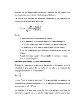 depende de los denominados parámetros primarios de ella misma que
son: resistencia, capacitancia, inductancia y conductancia
La fórmula que relaciona los anteriores parámetros y que determina la
impedancia característica de la línea es:
Donde:
Z0, es la impedancia característica en ohmios,
R, es la resistencia de la línea en ohmios por unidad de longitud,
C, es la capacitancia de la línea en faradios por unidad de longitud,
L, es la inductancia de la línea en henrios por unidad de longitud,
G, es la conductancia del dieléctrico en siemens por unidad de
longitud,
W, es la frecuencia angular = 2πf, siendo f la frecuencia en hercios,
J, es un factor imaginario
Factor de velocidad de una línea de trasmisión:
El factor de velocidad de una línea de transmisión es la relación entre la
velocidad de propagación de una señal en un cable y la velocidad de
propagación de la luz en el espacio libre:
Donde, es el factor de velocidad, es el valor real de velocidad de
propagación en el medio de estudio y es la velocidad de propagación en el
espacio libre:
La velocidad a la que viaja una onda electromagnética en una línea de
transmisión, depende de la constante dieléctrica del material aislante que
 