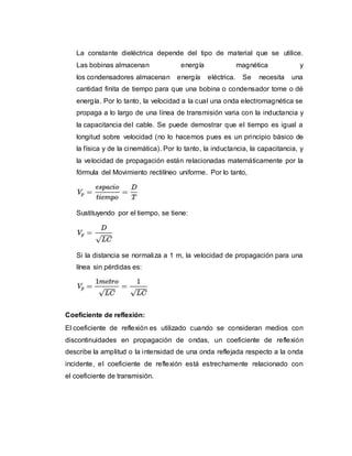 La constante dieléctrica depende del tipo de material que se utilice.
Las bobinas almacenan energía magnética y
los condensadores almacenan energía eléctrica. Se necesita una
cantidad finita de tiempo para que una bobina o condensador tome o dé
energía. Por lo tanto, la velocidad a la cual una onda electromagnética se
propaga a lo largo de una línea de transmisión varia con la inductancia y
la capacitancia del cable. Se puede demostrar que el tiempo es igual a
longitud sobre velocidad (no lo hacemos pues es un principio básico de
la física y de la cinemática). Por lo tanto, la inductancia, la capacitancia, y
la velocidad de propagación están relacionadas matemáticamente por la
fórmula del Movimiento rectilíneo uniforme. Por lo tanto,
Sustituyendo por el tiempo, se tiene:
Si la distancia se normaliza a 1 m, la velocidad de propagación para una
línea sin pérdidas es:
Coeficiente de reflexión:
El coeficiente de reflexión es utilizado cuando se consideran medios con
discontinuidades en propagación de ondas, un coeficiente de reflexión
describe la amplitud o la intensidad de una onda reflejada respecto a la onda
incidente, el coeficiente de reflexión está estrechamente relacionado con
el coeficiente de transmisión.
 