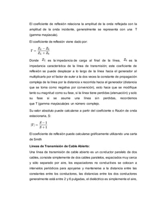 El coeficiente de reflexión relaciona la amplitud de la onda reflejada con la
amplitud de la onda incidente, generalmente se representa con una T
(gamma mayúscula).
El coeficiente de reflexión viene dado por:
Donde es la impedancia de carga al final de la línea, es la
impedancia característica de la línea de transmisión; este coeficiente de
reflexión se puede desplazar a lo largo de la línea hacia el generador al
multiplicarlo por el factor de euler a la dos veces la constante de propagación
compleja de la línea por la distancia x recorrida hacia el generador (distancia
que se toma como negativa por convención), esto hace que se modifique
tanto su magnitud como su fase, si la línea tiene perdidas (atenuación) y solo
su fase si se asume una línea sin perdidas, recordemos
que T (gamma mayúscula)es un número complejo.
Su valor absoluto puede calcularse a partir del coeficiente o Razón de onda
estacionaria, S:
El coeficiente de reflexión puede calcularse gráficamente utilizando una carta
de Smith
Líneas de Transmisión de Cable Abierto:
Una línea de transmisión de cable abierto es un conductor paralelo de dos
cables, consiste simplemente de dos cables paralelos, espaciados muy cerca
y sólo separado por aire, los espaciadores no conductivos se colocan a
intervalos periódicos para apoyarse y mantenerse a la distancia entre las
constantes entre los conductores, las distancias entre los dos conductores
generalmente está entre 2 y 6 pulgadas, el dieléctrico es simplemente el aire,
 