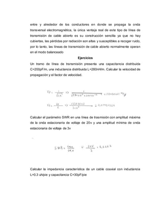 entre y alrededor de los conductores en donde se propaga la onda
transversal electromagnética, la única ventaja real de este tipo de línea de
transmisión de cable abierto es su construcción sencilla ya que no hay
cubiertas, las pérdidas por radiación son altas y susceptibles a recoger ruido,
por lo tanto, las líneas de transmisión de cable abierto normalmente operan
en el modo balanceado
Ejercicios
Un tramo de línea de transmisión presenta una capacitancia distribuida
C=200pF/m, una inductancia distribuida L=280nH/m. Calcular la velocidad de
propagación y el factor de velocidad.
Calcular el parámetro SWR en una línea de trasmisión con amplitud máxima
de la onda estacionaria de voltaje de 20v y una amplitud mínima de onda
estacionaria de voltaje de 3v
Calcular la impedancia característica de un cable coaxial con inductancia
L=0.3 uh/pie y capacitancia C=30pF/pie
 