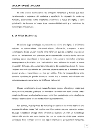 ERICK ANTON ORÉ TARAZONA
10
En esta sección examinaremos las principales tendencias y fuerzas que están
transformando el panorama del marketing y desafiando la estrategia de marketing.
Asimismo, estudiaremos cuatro importantes desarrollos: la nueva era digital, la veloz
globalización. La demanda por mayor ética y responsabilidad social, y el crecimiento del
marketing sin fines de lucro.
8. LA NUEVA ERA DIGITAL
El reciente auge tecnológico ha producido una nueva era digital. El crecimiento
explosivo en computadoras, telecomunicaciones, información, transporte, y otras
tecnologías ha tenido un gran impacto en la manera en que ¡as compañías proporcionan
valor a sus clientes.Ahora, más que nunca, estamos conectados unos con otros y con cosas
cercanas y lejanas existentes en el mundo que nos rodea. Antes se necesitaban semanas o
meses para cruzar de un lado a otro Estados Unidos; ahora podemos dar la vuelta al mundo
en cuestión de horas o días. Antes las noticias acerca de sucesos importantes del mundo
tardaban días o incluso semanas en conocerse; ahora las vemos en el momento en que
ocurren gracias a transmisiones en vivo por satélite. Antes la correspondencia entre
personas separadas por grandes distancias tardaba días o semanas, ahora bastan unos
instantes para poder comunicarse por teléfono o vía internet.
El auge tecnológico ha creado nuevas formas de conocer a los clientes y saber qué
hacen, de crear productos y servicios a la medida de las necesidades de los clientes. La tec-
nología también está ayudando a las personas a distribuir productos de modo más eficiente
y eficaz, y a comunicarse con los clientes masiva o personalmente.
Por ejemplo, investigadores de marketing que estén en la oficina matriz de una
empresa ubicada en Nueva York pueden usar videoconferencias para supervisar sesiones
de grupo realizadas en Chicago o París sin tener que subirse a un avión. Un mercadólogo
directo sólo necesita dar unos cuantos clics con un botón electrónico para consultar
servicios de datos en línea y conocer todo tipo de información: qué automóvil manejamos,
 