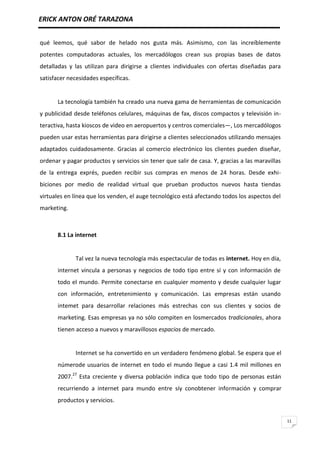 ERICK ANTON ORÉ TARAZONA
11
qué leemos, qué sabor de helado nos gusta más. Asimismo, con las increíblemente
potentes computadoras actuales, los mercadólogos crean sus propias bases de datos
detalladas y las utilizan para dirigirse a clientes individuales con ofertas diseñadas para
satisfacer necesidades específicas.
La tecnología también ha creado una nueva gama de herramientas de comunicación
y publicidad desde teléfonos celulares, máquinas de fax, discos compactos y televisión in-
teractiva, hasta kioscos de video en aeropuertos y centros comerciales—, Los mercadólogos
pueden usar estas herramientas para dirigirse a clientes seleccionados utilizando mensajes
adaptados cuidadosamente. Gracias al comercio electrónico los clientes pueden diseñar,
ordenar y pagar productos y servicios sin tener que salir de casa. Y, gracias a las maravillas
de la entrega exprés, pueden recibir sus compras en menos de 24 horas. Desde exhi-
biciones por medio de realidad virtual que prueban productos nuevos hasta tiendas
virtuales en línea que los venden, el auge tecnológico está afectando todos los aspectos del
marketing.
8.1 La internet
Tal vez la nueva tecnología más espectacular de todas es internet. Hoy en día,
internet vincula a personas y negocios de todo tipo entre sí y con información de
todo el mundo. Permite conectarse en cualquier momento y desde cualquier lugar
con información, entretenimiento y comunicación. Las empresas están usando
intemet para desarrollar relaciones más estrechas con sus clientes y socios de
marketing. Esas empresas ya no sólo compiten en losmercados tradicionales, ahora
tienen acceso a nuevos y maravillosos espacios de mercado.
Internet se ha convertido en un verdadero fenómeno global. Se espera que el
númerode usuarios de internet en todo el mundo llegue a casi 1.4 mil millones en
2007.27
Esta creciente y diversa población indica que todo tipo de personas están
recurriendo a internet para mundo entre síy conobtener información y comprar
productos y servicios.
 