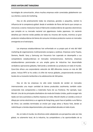 ERICK ANTON ORÉ TARAZONA
13
tecnologías de comunicación, ahora muchas empresas están conectadas globalmente con
sus clientes y socios de marketing.
Hoy en día prácticamente todas las empresas, grandes o pequeñas, sienten la
influencia de la competencia global: desde el vendedor de flores del barrio que compra su
mercancía a viveros mexicanos hasta el fabricante estadounidense de aparatos electrónicos
que compite en su mercado nacional con gigantescos rivales japoneses. Un naciente
detallista por internet recibe pedidos de todos los rincones del mundo, mientras un gran
productor estadounidense de bienes de consumo introduce productos nuevos en mercados
emergentes en el extranjero.
Las empresas estadounidenses han enfrentado en su propio país el reto del hábil
marketing de organizaciones multinacionales europeas y asiáticas. Empresas como Toyota,
Siemens, Nestlé. Sony y Samsung con frecuencia han superado en desempeño a sus
competidores estadounidenses en mercados norteamericanos. Asimismo, empresas
estadounidenses posicionadas en una amplia gama de industrias han desarrollado
verdaderas operaciones globales, fabricando y vendiendo sus productos en todo el mundo.
Coca-Cola ofrece una sorprendente selección de 400 diferentes marcas en más de 200
países. Incluso MTV se ha unido a la élite de marcas globales, proporcionando versiones
locales de su incesante tamborileo a los adolescentes de 164 países.
Hoy en día las empresas no sólo están tratando de vender en mercados
internacionales una mayor cantidad de bienes producidos ¡ocalmente; también están
comprando más componentes y materiales fuera de sus fronteras. Por ejemplo, Isaac
Mizrahi. Uno de los principales diseñadores de moda de Estados Unidos, podría escoger tela
tejida con lana australiana y diseños impresos en Italia. Mizrahi diseña un vestido y envía el
dibujo por correo electrónico a un agente de Hong Kong, quien hace el pedido a una fábrica
de China. Los vestidos terminados se envían por carga aérea a Nueva York, donde se
redistribuyen a tiendas departamentales y de especialidad ubicadas en todo el país.
Así, en todo el mundo, los directivos están adoptando una perspectiva cada vez más
global, no solamente local, de la industria, los competidores y las oportunidades de su
 
