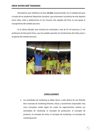 ERICK ANTON ORÉ TARAZONA
15
Recordemos que Telefónica ya lleva 10 años comprometido con el voleibol peruano
a través de las academias Deportivas Escolares, que promueven la práctica de este deporte
entre niños, niñas y adolescentes en los rincones más alejados del Perú, lo cual apoya al
resurgimiento del voleibol peruano.
En la última década, esta iniciativa ha movilizado a más de 22 mil alumnos y 7 mil
profesores de Educación Física, que han podido aprender los fundamentos del vóley junto a
las glorias del voleibol peruano.
CONCLUSIONES
Las actividades de marketing se deben llevar a cabo dentro de una filosofía
bien razonada de marketing eficiente, eficaz y socialmente responsable. Hay
cinco conceptos rivales según los cuales las organizaciones realizan sus
actividades de marketing: el concepto de producción, el concepto de
producto, el concepto de venta, el concepto de marketing y el concepto de
marketing social.
 