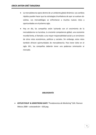 ERICK ANTON ORÉ TARAZONA
16
La mercadotecnia opera dentro de un ambiente global dinámico. Los cambios
rápidos pueden hacer que las estrategias triunfadoras de ayer se vuelvan ob-
soletas. Los mercadólogos se enfrentaran a muchos nuevos retos y
oportunidades en el próximo siglo.
Hoy en día, las compañías están luchando con el crecimiento de la
mercadotecnia no lucrativa, la creciente competencia global, una economía
mundial lenta, ei llamado a una mayor responsabilidad social y un sinnúmero
de otros retos económicos, políticos y sociales. Sin embargo, estos retos
también ofrecen oportunidades de mercadotecnia. Para tener éxito en el
siglo XXI, las compañías deberán tener una poderosa orientación ai
mercado.
BIBLIOGRAFÍA
KOTLER PHILIP & ARMSTRONG GARY: “Fundamentos de Marketing” Edit. Pearson
México 2008 – octavaedición – 656 pag.
 