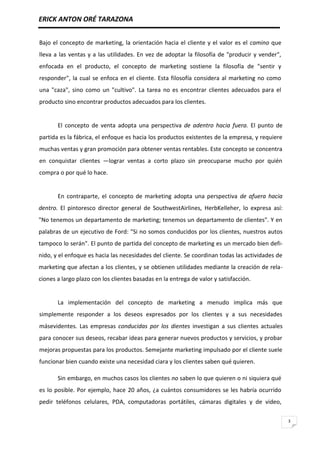 ERICK ANTON ORÉ TARAZONA
3
Bajo el concepto de marketing, la orientación hacia el cliente y el valor es el camino que
lleva a las ventas y a las utilidades. En vez de adoptar la filosofía de "producir y vender",
enfocada en el producto, el concepto de marketing sostiene la filosofía de "sentir y
responder", la cual se enfoca en el cliente. Esta filosofía considera al marketing no como
una "caza", sino como un "cultivo". La tarea no es encontrar clientes adecuados para el
producto sino encontrar productos adecuados para los clientes.
El concepto de venta adopta una perspectiva de adentro hacia fuera. El punto de
partida es la fábrica, el enfoque es hacia los productos existentes de la empresa, y requiere
muchas ventas y gran promoción para obtener ventas rentables. Este concepto se concentra
en conquistar clientes —lograr ventas a corto plazo sin preocuparse mucho por quién
compra o por qué lo hace.
En contraparte, el concepto de marketing adopta una perspectiva de afuera hacia
dentro. El pintoresco director general de SouthwestAirlines, HerbKelleher, lo expresa así:
"No tenemos un departamento de marketing; tenemos un departamento de clientes". Y en
palabras de un ejecutivo de Ford: "Si no somos conducidos por los clientes, nuestros autos
tampoco lo serán". El punto de partida del concepto de marketing es un mercado bien defi-
nido, y el enfoque es hacia las necesidades del cliente. Se coordinan todas las actividades de
marketing que afectan a los clientes, y se obtienen utilidades mediante la creación de rela-
ciones a largo plazo con los clientes basadas en la entrega de valor y satisfacción.
La implementación del concepto de marketing a menudo implica más que
simplemente responder a los deseos expresados por los clientes y a sus necesidades
másevidentes. Las empresas conducidas por los dientes investigan a sus clientes actuales
para conocer sus deseos, recabar ideas para generar nuevos productos y servicios, y probar
mejoras propuestas para los productos. Semejante marketing impulsado por el cliente suele
funcionar bien cuando existe una necesidad ciara y los clientes saben qué quieren.
Sin embargo, en muchos casos los clientes no saben lo que quieren o ni siquiera qué
es lo posible. Por ejemplo, hace 20 años, ¿a cuántos consumidores se les habría ocurrido
pedir teléfonos celulares, PDA, computadoras portátiles, cámaras digitales y de video,
 