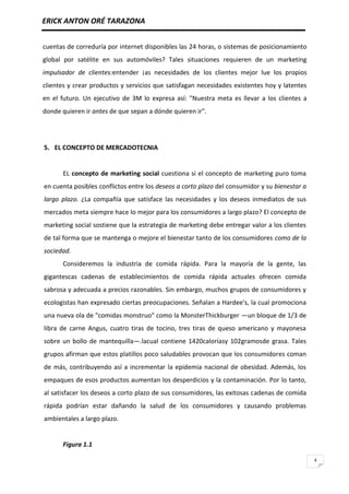 ERICK ANTON ORÉ TARAZONA
4
cuentas de correduría por internet disponibles las 24 horas, o sistemas de posicionamiento
global por satélite en sus automóviles? Tales situaciones requieren de un marketing
impulsador de clientes:entender ¡as necesidades de los clientes mejor lue los propios
clientes y crear productos y servicios que satisfagan necesidades existentes hoy y latentes
en el futuro. Un ejecutivo de 3M lo expresa así: "Nuestra meta es llevar a los clientes a
donde quieren ir antes de que sepan a dónde quieren ir".
5. EL CONCEPTO DE MERCADOTECNIA
EL concepto de marketing social cuestiona si el concepto de marketing puro toma
en cuenta posibles conflictos entre los deseos a corto plazo del consumidor y su bienestar a
largo plazo. ¿La compañía que satisface las necesidades y los deseos inmediatos de sus
mercados meta siempre hace lo mejor para los consumidores a largo plazo? El concepto de
marketing social sostiene que la estrategia de marketing debe entregar valor a los clientes
de tal forma que se mantenga o mejore el bienestar tanto de los consumidores como de la
sociedad.
Consideremos la industria de comida rápida. Para la mayoría de la gente, las
gigantescas cadenas de establecimientos de comida rápida actuales ofrecen comida
sabrosa y adecuada a precios razonables. Sin embargo, muchos grupos de consumidores y
ecologistas han expresado ciertas preocupaciones. Señalan a Hardee's, la cual promociona
una nueva ola de "comidas monstruo" como la MonsterThickburger —un bloque de 1/3 de
libra de carne Angus, cuatro tiras de tocino, tres tiras de queso americano y mayonesa
sobre un bollo de mantequilla—.lacual contiene 1420caloríasy 102gramosde grasa. Tales
grupos afirman que estos platillos poco saludables provocan que los consumidores coman
de más, contribuyendo así a incrementar la epidemia nacional de obesidad. Además, los
empaques de esos productos aumentan los desperdicios y la contaminación. Por lo tanto,
al satisfacer los deseos a corto plazo de sus consumidores, las exitosas cadenas de comida
rápida podrían estar dañando la salud de los consumidores y causando problemas
ambientales a largo plazo.
Figura 1.1
 