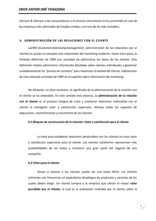 ERICK ANTON ORÉ TARAZONA
6
Johnson & Johnson a los consumidores y al servicio comunitario la ha convertido en una de
las empresas más admiradas de Estados Unidos, y en una de las más rentables.
6. ADMINISTRACIÓN DE LAS RELACIONES CON EL CLIENTE
LaCRM (Customerrelationshipmanagement; administración de las relaciones con el
cliente) es quizás el concepto más importante del marketing moderno. Hasta hace poco, la
limitada definición de CRM era: actividad de administrar los datos de los clientes. Esta
definición implica administrar información detallada sobre clientes individuales y gestionar
cuidadosamente los "puntos de contacto" para maximizar la lealtad del cliente. Hablaremos
de esta reducida actividad de CRM en el capítulo sobre información de marketing.
No obstante, en años recientes, el significado de la administración de la relación con
el cliente se ha extendido. En este sentido más extenso, la administración de la relación
con el cliente es el proceso integral de crear y mantener relaciones redituables con el
cliente al entregarle valor y satisfacción superiores. Maneja todos los aspectos de
adquisición, mantenimiento y crecimiento de los clientes.
6.1 Bloques de construcción de la relación: Valor y satisfacción para el cliente
La clave para establecer relaciones perdurables con los clientes es crear valor
y satisfacción superiores para el cliente. Los clientes satisfechos representan más
probabilidades de ser leales y constituir una gran parte del negocio de una
compañía.
6.2 Valor para el cliente.
Atraer y retener a los clientes puede ser una tarea difícil. Los clientes
enfrentan con frecuencia un apabullante despliegue de productos y servicios de los
cuales deben elegir. Un cliente compra a la empresa que ofrece el mayor valor
percibido por el cliente, lo cual es la evaluación realizada por el cliente sobre la
 