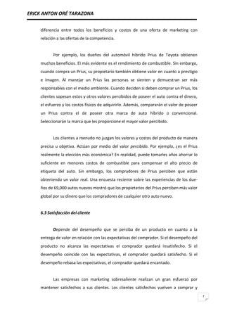 ERICK ANTON ORÉ TARAZONA
7
diferencia entre todos los beneficios y costos de una oferta de marketing con
relación a las ofertas de la competencia.
Por ejemplo, los dueños del automóvil híbrido Prius de Toyota obtienen
muchos beneficios. El más evidente es el rendimiento de combustible. Sin embargo,
cuando compra un Prius, su propietario también obtiene valor en cuanto a prestigio
e imagen. Al manejar un Prius las personas se sienten y demuestran ser más
responsables con el medio ambiente. Cuando deciden si deben comprar un Prius, los
clientes sopesan estos y otros valores percibidos de poseer el auto contra el dinero,
el esfuerzo y los costos físicos de adquirirlo. Además, compararán el valor de poseer
un Prius contra el de poseer otra marca de auto híbrido o convencional.
Seleccionarán la marca que les proporcione el mayor valor percibido.
Los clientes a menudo no juzgan los valores y costos del producto de manera
precisa u objetiva. Actúan por medio del valor percibido. Por ejemplo, ¿es el Prius
realmente la elección más económica? En realidad, puede tomarles años ahorrar lo
suficiente en menores costos de combustible para compensar el alto precio de
etiqueta del auto. Sin embargo, los compradores de Prius perciben que están
obteniendo un valor real. Una encuesta reciente sobre las experiencias de los due-
ños de 69,000 autos nuevos mostró que los propietarios del Prius perciben más valor
global por su dinero que los compradores de cualquier otro auto nuevo.
6.3 Satisfacción del cliente
Depende del desempeño que se perciba de un producto en cuanto a la
entrega de valor en relación con las expectativas del comprador. Si el desempeño del
producto no alcanza las expectativas el comprador quedará insatisfecho. Si el
desempeño coincide con las expectativas, el comprador quedará satisfecho. Si el
desempeño rebasa las expectativas, el comprador quedará encantado.
Las empresas con marketing sobresaliente realizan un gran esfuerzo por
mantener satisfechos a sus clientes. Los clientes satisfechos vuelven a comprar y
 