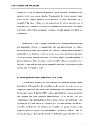 ERICK ANTON ORÉ TARAZONA
8
comunican a otros sus experiencias positivas con el producto. La mayoría de los
estudios muestra que niveles más altos de satisfacción del cliente producen mayor
lealtad de los clientes, teniendo como resultado un mejor desempeño de la
compañía.10
La clave es hacer que las expectativas del cliente coincidan con el
desempeño de la empresa. Las empresas inteligentes buscan encantar a los clientes
al prometer solamente lo que pueden entregar, y entregar después más de lo que
prometieron.
No obstante, si bien la empresa centrada en los clientes busca proporcionar
una satisfacción elevada en comparación con sus competidores, no intenta
maximizar la satisfacción de los clientes. Una compañía siempre puede aumentar la
satisfacción de los clientes al reducir sus precios o aumentar sus servicios, pero esto
podría redundar en menores utilidades. Por lo tanto, el propósito del marketing es
generar satisfacción de los clientes de manera rentable. Esto exige un equilibrio muy
delicado: el mercadólogo debe seguir generando más valor y satisfacción para los
clientes, pero sin "regalar la casa".
6.4 Niveles y herramientas de las relaciones con el cliente
Las compañías pueden crear relaciones con los clientes en muchos niveles,
dependiendo de la naturaleza del mercado meta. En un extremo, una empresa con
margen de clientes muy bajo puede tratar de desarrollar relaciones básicas con ellos.
Por ejemplo, Procter & Gamble (P&G) no llama por teléfono ni visita a los clientes
que compran Tide para conocerlos personalmente. En vez de ello. P&G crea
relaciones por medio de la publicidad de creación de marca, promociones de venta,
un número 1 -800 para atender a los clientes, y su sitio web Tide Fabricare Network
(www.Tide.com). En el otro extremo, en mercados con pocos clientes y altos
márgenes, la empresa quiere crear participaciones completas con clientes clave. Por
ejemplo, los equipos de desarrollo de clientes de P&G trabajan estrechamente con
 