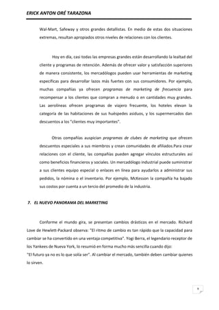 ERICK ANTON ORÉ TARAZONA
9
Wal-Mart, Safeway y otros grandes detallistas. En medio de estas dos situaciones
extremas, resultan apropiados otros niveles de relaciones con los clientes.
Hoy en día, casi todas las empresas grandes están desarrollando la lealtad del
cliente y programas de retención. Además de ofrecer valor y satisfacción superiores
de manera consistente, los mercadólogos pueden usar herramientas de marketing
específicas para desarrollar lazos más fuertes con sus consumidores. Por ejemplo,
muchas compañías ya ofrecen programas de marketing de frecuencia para
recompensar a los clientes que compran a menudo o en cantidades muy grandes.
Las aerolíneas ofrecen programas de viajero frecuente, los hoteles elevan la
categoría de las habitaciones de sus huéspedes asiduos, y los supermercados dan
descuentos a los "clientes muy importantes".
Otras compañías auspician programas de clubes de marketing que ofrecen
descuentos especiales a sus miembros y crean comunidades de afiliados.Para crear
relaciones con el cliente, las compañías pueden agregar vínculos estructurales así
como beneficios financieros y sociales. Un mercadólogo industrial puede suministrar
a sus clientes equipo especial o enlaces en línea para ayudarlos a administrar sus
pedidos, la nómina o el inventario. Por ejemplo, McKesson la compañía ha bajado
sus costos por cuenta a un tercio del promedio de la industria.
7. EL NUEVO PANORAMA DEL MARKETING
Conforme el mundo gira, se presentan cambios drásticos en el mercado. Richard
Love de Hewlett-Packard observa: "El ritmo de cambio es tan rápido que la capacidad para
cambiar se ha convertido en una ventaja competitiva". Yogi Berra, el legendario receptor de
los Yankees de Nueva York, lo resumió en forma mucho más sencilla cuando dijo:
"El futuro ya no es lo que solía ser". Al cambiar el mercado, también deben cambiar quienes
lo sirven.
 