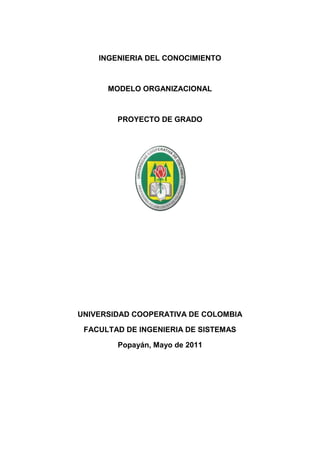 INGENIERIA DEL CONOCIMIENTO



      MODELO ORGANIZACIONAL



        PROYECTO DE GRADO




UNIVERSIDAD COOPERATIVA DE COLOMBIA

 FACULTAD DE INGENIERIA DE SISTEMAS

        Popayán, Mayo de 2011
 