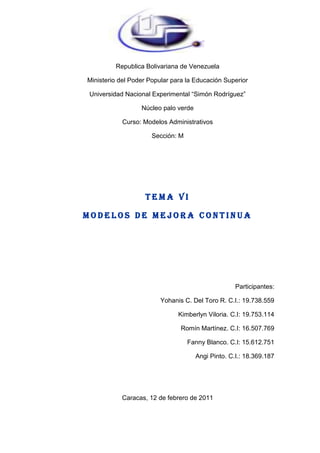 Republica Bolivariana de Venezuela<br />Ministerio del Poder Popular para la Educación Superior<br />Universidad Nacional Experimental “Simón Rodríguez”<br />Núcleo palo verde<br />Curso: Modelos Administrativos<br />Sección: M<br />TEMA VI<br />MODELOS DE MEJORA CONTINUA<br />Participantes:<br />                                               Yohanis C. Del Toro R. C.I.: 19.738.559<br />                      Kimberlyn Viloria. C.I: 19.753.114<br />                                                            Romín Martínez. C.I: 16.507.769<br /> Fanny Blanco. C.I: 15.612.751<br />                                                                    Angi Pinto. C.I.: 18.369.187<br />Caracas, 12 de febrero de 2011<br />ÍNDICE.<br />Portada.<br />Índice.<br />Introducción…………………………………………………… 1<br />Desarrollo……………………………………………………… 2 a la 31<br />(Gemba Kaisen, Reingeniería, Justo a tiempo, Mejoramiento continúo. Cadena de valor, Modelo de la 5 fuerzas de Porter. 14 puntos de Demig,   Normas ISO 9000, ISO 9001: 2000; ISO 9004. ISO 9000:2008).<br />Conclusión…………………………………………………….. 32<br />Bibliografía……………………………………………………... 33<br />INTRODUCCIÓN.<br />A lo largo de la historia, las personas han desarrollado métodos e instrumentos para establecer y mejorar las normas de actuación de sus organizaciones e individuos. Desde los antiguos egipcios se desarrollaron métodos con el deseo de mejorar sus sistemas.<br />El mejoramiento continuo más que un enfoque o concepto es una estrategia, y como tal constituye una serie de programas generales de acción y despliegue de recursos para lograr objetivos completos, pues el proceso debe ser progresivo. No es posible pasar de la oscuridad a la luz de un solo brinco.<br />En la actualidad el Sistema Empresarial se encuentra en un proceso de perfeccionamiento que en sí constituye un programa de mejora, pero en la medida en que este se apoye en enfoques utilizados en la práctica mundial se obtendrán mejores resultados.<br />Este trabajo incluye consideraciones sobre algunos de los programas de mejora existentes tales como: GembaKaisen, Reingeniería, Justo a tiempo, Mejoramiento continúo. Cadena de valor, Modelo de la 5 fuerzas de Porter. 14 puntos de Demig,   Normas ISO 9000, ISO 9001: 2000; ISO 9004. ISO 9000:2008<br />GembaKaisen.<br />Kaizen es lo opuesto a la complacencia. Kaizen es un sistema enfocado en la mejora continua de toda la empresa y sus componentes, de manera armónica y proactiva.<br />El Kaizen surgió en el Japón como resultado de sus imperiosas necesidades de superarse a si misma de forma tal de poder alcanzar a las potencias industriales de occidente y así ganar el sustento para una gran población que vive en un país de escaso tamaño y recursos. Hoy el mundo en su conjunto tiene la necesidad imperiosa de mejorar día a día. La polución ambiental, el continuo incremento de la población a nivel mundial y el agotamiento de los recursos tradicionales más fácilmente explotables, hacen necesaria la búsqueda de soluciones, las cuales sólo podrán ser alcanzadas mediante la mejora continua en el uso de los recursos en un mundo acostumbrado al derroche y el despilfarro.<br />La pobreza y las hambrunas no tienen su razón de ser más que por la falta de ética de los gobernantes y líderes mundiales, pues no es necesario utilizar costosas tecnologías, ni sistemas complejos de administración para implementar métodos que permitan mejorar de forma continua los niveles de eficiencia y efectividad en el uso de los recursos.<br />Si a lo expresado anteriormente se le agrega los profundos cambios que están aconteciendo a nivel mundial con las caídas de todas las barreras comerciales, tanto legales y políticas, como físicas, producto ello de las modificaciones políticas, culturales y tecnológicas, nos encontramos actualmente con economías totalmente globalizadas. El entorno tanto para las grandes empresas, como para las medianas y pequeñas, y sea cual sea su tipo de actividad está cambiando a un ritmo muy veloz. Dentro de este marco, empresas e individuos deben adaptarse a los nuevos retos, capacitándose y poniéndose al día con los cambios tecnológicos y adoptando una nueva visión del comercio y del mundo.<br />Dentro de esa nueva visión, la necesidad de satisfacer plenamente a los consumidores y usuarios de productos y servicios, la creatividad puesta al servicio de la innovación, y el producir bienes de óptima calidad y al coste que fija el mercado, son los objetivos a lograr.<br />Estos objetivos no son algo que pueda lograrse de una vez, por un lado requiere concientización y esfuerzo constante para lograrlos, pero por otro lado, necesita de una disciplina y ética de trabajo que lleven a empresas, líderes y trabajadores a superarse día a día en la búsqueda de nuevos y mejores niveles de performance que los mantengan en capacidad de competir.<br />No tomar conciencia de estos cambios y necesidades, llegará a ser letal para todos aquellos que no lo comprendan y entiendan debidamente. Enormes masas de individuos luchan todos los días para subsistir en el mundo, y para ello tratan de vender mejores y más económicos productos y servicios. Para ello utilizan todos los medios a su alcance, si un guerrero para sobrevivir se entrena diariamente, tratando de mejorar porque en ello está depositado su supervivencia, de igual forma empresas e individuos deben entrenarse y mejorar día tras días, pues en ello también está depositado su supervivencia. Lograr alimentarse, vestirse, curarse y tener un techo no es algo que nadie regala, los que ya lo han entendido así están plenamente en carrera, muchos aún no lo han comprendido.<br />El Kaizen no sólo debe ser comprendido por los empresarios y trabajadores, sino también por los gobernantes, educadores, estudiantes y formadores de opinión. El Estado no sólo debe mejorarse asimismo, sino que además debe fomentar y capacitar a sus ciudadanos para lograr la mejora continua como única alternativa posible en un mundo en la cual no hay alternativas.<br />El mundo ha comenzado a ser invadido por productos de países como China, India, Tailandia, Malasia, Indonesia y Pakistán entre otros. Algunos, aún ni siquiera saben donde se ubican esas naciones en el mapa, y ello es grave. En una época de grandes bloques y luchas comerciales, en una época de rápido crecimiento del comercio mundial ya no es válido ni sirve desconocer a los restantes competidores. Tratar de cerrarse al mundo como muchos pregonan es extremadamente peligroso, puede llevar a la agonía de un país o región en el mediano o largo plazo. Hay dos tipos de países aquellos que mejoran día a día, comerciando y compitiendo a nivel mundial, logrando de tal forma mejorar sus niveles de vida y confort, y aquellos otros que negándose obcecadamente al cambio y a la integración al mundo, pierden de forma continua sus niveles de vida y capacidad de competir.<br />En un mundo de rápidos cambios y transformaciones, tecnológicas, culturales, políticas y sociales, no poner el máximo esfuerzo en adaptarse rápidamente a ellos constituye una actitud que podría catalogarse o bien de soberbia o lisa y llanamente de estúpida.<br />La primera gran conmoción económica tuvo lugar en 1973 cuando luego de un período muy extenso el precio del petróleo sufrió una estrepitosa suba que hizo poner en jaque a las economías occidentales, basadas ellas en una amplia utilización del petróleo como insumo para la producción de energía. Dentro de ese marco salieron triunfantes las empresas más flexibles al cambio y con mayor capacidad y velocidad de adaptación. Las grandes fábricas norteamericanas tanto de autos como de electrodomésticos sujetas a los anteriores paradigmas sufrieron el fuerte embate de las empresas japonesas, capacitadas éstas para asombrar a los consumidores americanos y europeos con artículos sofisticados y de precios mucho más accesibles.<br />Esa gran capacidad de las empresas japonesas se debió a la utilización del sistema Kaizen, el cual basado en una filosofía y haciendo uso de innumerables herramientas, métodos e instrumentos administrativos tomaron por asalto no sólo a las corporaciones americanas, sino también a sus concepciones de management.<br />Así una a una las industrias occidentales en materia automotriz, motos, relojería, cámaras fotográficas y de video, fotocopiadoras, entre muchas otras fueron cayendo bajo las competidoras japonesas. Empresas como Toyota, Honda, Mazda, Isuzu, Suzuki, Yamaha, Kawasaki, Mitsubishi, Olimpia, Minolta, Bridgestone, Subaru, Canon, Matsushita, Konica, Sharp, Sanyo, Casio, Seiko, Orient, NEC, JVC, National, Hitachi, Daihatsu, Fuji Electric, Fujitsu, Ricoh, Nissan, Nipón Steel, Pentel, Komatsu, entre otras muchas, invadieron y desplazaron a las marcas occidentales en las vidrieras y gustos del público. Productos que eran considerados baratos y de baja calidad, pasaron a ser demostrativos de nivel, poseyendo un alto valor de mercado, debido a la alta relación calidad – precio.<br />El país que hasta hace poco tiempo recibía a los grandes gurúes de occidente en materia de calidad, tales como Deming y Juran, ahora exportaban sus asesores y conocimientos a las naciones occidentales. Entonces cobraron renombre figuras tales como Ohno, Imai, Ishikawa, Shingo, Mizuno, Taguchi, Otha y Karatsu.<br />Igual ejemplo y disciplina por la mejora en la calidad y productividad siguieron países como Corea del Sur, Singapur y Hong Kong.<br />Cabe preguntarse primero ¿qué es el gemba? El gemba significa en japonés quot;
lugar realquot;
, o sea donde tiene lugar la acción. El Kaizen en el gemba es por lo tanto, llevar a cabo la mejora continua en el lugar de la acción.<br />Todas las empresas practican tres actividades principales directamente relacionadas con la obtención de utilidades: desarrollo, producción y venta. Sin estas actividades, una empresa no puede existir. Por tanto, en un sentido amplio, gemba significa los lugares de estas tres actividades. En un contexto más restringido, gemba significa el lugar donde se forman los productos o servicios. En una empresa de servicios, gemba es donde los clientes entran en contacto con los servicios ofrecidos. Así por ejemplo en el caso de los hoteles el gemba está en todas partes: en el lobby, el comedor, los cuartos de huéspedes, la recepción, los mostradores para registrarse y el puesto del conserje. En los bancos serían los cajeros, al igual que los funcionarios de préstamos que reciben a los solicitantes.<br />Dos actividades fundamentales tienen diariamente lugar en el gemba: el mantenimiento y el kaizen. El primero se relaciona con seguir los estándares existentes y mantener el statu quo, y el último se relaciona con el mejoramiento de tales estándares. Los supervisores del gemba participan activamente de ambas acciones, logrando como resultados calidad, costos, y entrega (QCD). De tal forma, una empresa que produce productos o servicios de calidad a un precio razonable y las entregas a tiempo satisface al cliente, y ellos a su vez permanecen leales.<br />HISTORIA DE LA REINGENIERIA<br />La forma en que las empresas funcionan actualmente a sido una evolución del proceso propuesto por Taylor de la especialización; y que se desbordó a todas las áreas de la empresa.<br />El principio de la especialización dio resultados maravillosos, la productividad hizo explosión. Además se aplicó al trabajo mental y no solo al material. Hasta el trabajo profesional y administrativo se especializó, y las empresas de negocios agruparon especialistas de habilidades similares en organizaciones funcionales.Actualmente se notan dos problemas de la especialización. Como cada persona es responsable de una parte del proceso, nadie es responsable del total y del producto del proceso. Esto provoca una gran infraestructura para organizar, dirigir y controlar el trabajo.<br />El segundo problema es que no aprovecha el potencial humano. Cuantas menos habilidades utilice el trabajo menos aprovecha nuestro potencial. (Manganelli, 1995)<br />Pese a esto, este tipo de organización produjo mayores resultados como nunca antes. La organización de mando y control que se necesita para mantener el control es inflexible y pesada, es buena para imponer el conformismo y mala para crear compromiso. Este tipo de organizaciones tienen miedo al riesgo.El modelo de mando y control se ve hoy en día como una organización cada vez menos eficiente, porque vivimos en una época de cambioacelerado. Las tendencias geopolíticas, sociales, económicas, culturales y tecnológicas cambian con tanta velocidad que estas estructuras no logran responder a los cambios.En una organización no rediseñada no hay dueño del proceso porque nadie se hace responsable de este. La reingeniería con frecuencia crea organizaciones más planas, que incentiva la política de puertas abiertas y las nuevas tendencias de liderazgo participativo.<br />Por esto, el concepto de reingeniería es una opción para reaccionar ante la situación actual y sus cambios. La reingeniería, enfocada en procesos eficientes que se basen en la satisfacción del cliente, logra eliminar la antigua forma de funcionamiento de las empresas.<br />La reingeniería ha tenido un nivel de éxito asombroso, debido a que los paradigmas tradicionales de organización del trabajo están obsoletos.<br />Estos datan de la época de Adam Smith y de Frederick Taylor; el primero de ellos, al publicar su famoso libro quot;
La riqueza de las nacionesquot;
 (a fines del siglo XVIII) promovió las ventajas económicas de la especialización del trabajo. Taylor, que es considerado el padre de la ingeniería industrial, un siglo más tarde revolucionó la organización de la industria en base a sus conocidos estudios de tiempos y métodos, que llevaron a una racionalización científica del trabajo industrial.<br />Este enfoque produjo aumentos espectaculares de productividad en la industria, y se basó en la división del trabajo en pequeñas tareas elementales de carácter repetitivo. Los enfoques de Smith y Taylor funcionaron asombrosamente bien mientras los mercados eran pequeños y no competitivos, y los clientes poco exigentes.<br />REINGENIERIA<br />¿QUE ES REINGENIERÍA?<br />Reingeniería en un concepto simple es el rediseño de un proceso en un negocio o un cambio drástico de un proceso. A pesar que este concepto resume la idea principal de la reingeniería esta frase no envuelve todo lo que implica la reingeniería.Reingeniería es comenzar de cero, es un cambio de todo o nada, además ordena la empresa alrededor de los procesos. La reingeniería requiere que los procesos fundamentales de los negocios sean observados desde una perspectiva transfuncional y en base a la satisfacción del cliente.<br />Para que una empresa adopte el concepto de reingeniería, tiene que ser capaz de deshacerse de las reglas y políticas convencionales que aplicaba con anterioridad y estar abierta a los cambios por medio de los cuales sus negocios puedan llegar a ser más productivos<br />Una definición rápida de reingeniería es quot;
comenzar de nuevoquot;
. Reingeniería también significa el abandono de viejos procedimientos y la búsqueda de trabajo que agregue valor hacia el consumidor.<br />Las actividades de valor agregado tienen dos características, es algo que el cliente aprecia y es importante que se ejecuten correctamente desde la primera vez. La reingeniería se basa en crear procesos que agreguen el mayor valor a la empresa.<br />La definición más aceptada actualmente es la siguiente quot;
La Reingeniería es el replanteamiento fundamental y el rediseño radical de los procesos del negocio para lograr mejoras dramáticas dentro de medidas críticas y contemporáneas de desempeño, tales como costo, calidad, servicio y rapidezquot;
. (Hammer 1994)En la definición anterior planteada por Hammer y Champy existen cuatro palabras claves: Fundamental, Radical, dramáticas y Procesos.<br />Estas palabras son claves debido a que:<br />1. Una reingeniería buscará el porqué se está realizando algo fundamental.2. Los cambios en el diseño deberán ser radicales (desde la raíz y no superficiales).3. Las mejoras esperadas deben ser dramáticas (no de unos pocos porcentajes).4. Los cambios se deben enfocarse únicamente sobre los procesos.Se puede decir que una reingeniería es un cambio dramático en el proceso y que como efecto de esto se tendrá un rompimiento en la estructura y la cultura de trabajo.<br />La base fundamental de la reingeniería es el servicio al cliente, a pesar del énfasis en esto, en general las empresas no logran la satisfacción del cliente y una de las razones es que los métodos y los procesos han dejado de ser inadecuados en tal grado que el reordenamiento no es suficiente, lo que se necesita es elaborar de nuevo la quot;
ingenieríaquot;
 del proceso.<br />A juicio de Hammer la esencia de la reingeniería es que la gente este dispuesta a pensar de un modo diferente en el proceso y accedan a deshacerse de las anticuadas reglas y suposiciones básicas de los procesos en la organización.Además la reingeniería requiere el abandono de los viejos procesos y la búsqueda de nuevos que agreguen valor al consumidor, rompiendo la estructura y cultura de trabajo.<br />Desde otro punto de vista la reingeniería quot;
Es el rediseño rápido y radical de los procesos estratégicos de valor agregado - y de los sistemas, las políticas y las estructuras organizaciones que los sustentan - para optimizar los flujos del trabajo y la productividad de una organizaciónquot;
. (Manganelli, 1995) En su forma más sencilla la reingeniería cambia el proceso para corregir el ajuste entre el trabajo, el trabajador, la organización y su cultura para maximizar la rentabilidad del negocio.<br />El concepto de avance decisivo no es nuevo, anteriormente las ideas innovadoras casi siempre encontraba respuestas como: Si se pudiera hacer, ¿Alguien ya lo habría hecho? ¿Ya se le habría ocurrido a alguien más? ¿Si se hiciera cual seria el impacto en la estructura organizacional?.<br />El objeto de la reingeniería lo constituyen aquellos procesos que son a la vez estratégicos y de valor agregado.<br />En general solo el 50% de los procesos son estratégicos y agregan valor.<br />La optimización que la reingeniería pide se mide en términos de resultados del negocio, incremento de rentabilidad, participación del mercado, ingresos y rendimiento sobre la inversión. Sin la relación entre la reingeniería y mejorar los resultados del negocio la reingeniería esta condena al fracaso.Otras características de la reingeniería es que en general debe ser rápida porque los ejecutivos esperan resultados en tiempos muy cortos.<br />Además los resultados deben ser radicales para que logren resultados notables y sorprendentes. Además debe rediseñar los procesos que agreguen valor y desechar los demás.<br />POR QUE HACER REINGENIERÍA<br />El ritmo del cambio en la vida de los negocios se ha acelerado a tal punto que ya no pueden ir al paso las iniciativas capaces de alcanzar mejoras increméntales en rendimiento. La única manera de igualar o superar la rapidez del cambio en el mundo que nos rodea es lograr avances decisivos, discontinuos.<br />Sucede que muchas veces se culpa a los empleados, a los encargados o la maquinaria cuando las cosas no marchan bien; cuando en realidad la culpa no es de ellos sino de la forma en qué se trabaja. También es importante hacer notar que no es porque el proceso sea malo, sino que es malo en la actualidad debido a que el proceso fue diseñado para otras condiciones de mercado que se daban en el pasado. (Hammer 1994).<br />Justo a tiempo.<br />El sistema justo a tiempo, comenzó como el sistema de producción de la empresa Toyota.<br />Este sistema estuvo restringido a esta empresa hasta finales de los años 70, ya que alrededor del año 1976 los japoneses específicamente los dirigentes de negocios comenzaron a buscar maneras de mejorar la flexibilidad de los procesos fabriles, a causa de descenso que empezaba a sufrir la curva de crecimiento económico e industrial, que venía en ascenso desde hacía más de 25 años; pero que fue afectada profundamente por la segunda crisis mundial del petróleo en 1976.<br />Fue así como los japoneses en su búsqueda por mejorar la flexibilidad descubrieron el sistema utilizado por la Toyota y a partir de ese momento se empezó a difundir por las diferentes empresas manufactureras de Japón.<br />Se considera que el quot;
JATquot;
 no es algo japonés en sí mismo sino que se compone de una serie de principios universales de fabricación que han sido bien administrados por algunos japoneses.<br />Posteriormente los occidentales empezaron a analizar el éxito que estaban tenido las principales empresas japonesas, encontrando alrededor de 14 puntos, 7 de estos se relacionaban directamente con el respeto por las personas y los otros 7 más enfocados a la parte técnica, en la que se señalaba la quot;
eliminación de desperdicioquot;
. <br />En este estudio se determinaron 7 de los 14 puntos como los más apropiados para aplicar en el medio occidental. Estos elementos esenciales componen lo que llamamos quot;
justo a tiempoquot;
 <br />Conocido con el nombre de producción japonesa en un inicio y posteriormente con el nombre de quot;
JUSTO A TIEMPOquot;
 porque muchos de los principios o elementos en los .que se fundamentaban tuvieron su origen en los Estados Unidos.<br />Concepto.<br />quot;
Es una filosofía industrial, que considera la reducción o eliminación de todo lo que implique desperdicio en las actividades de compras, fabricación, distribución y apoyo a la fabricación (actividades de oficina) en un negocioquot;
<br />El desperdicio se concibe como quot;
todo aquello que sea distinto de los recursos mínimos absolutos de materiales, máquinas y mano de obra necesarios para agregar valor al productoquot;
.<br />Algunos ejemplos de recursos mínimos absolutos son los siguientes:- Un solo proveedor, si éste tiene capacidad suficiente. <br />Nada de personas, equipos ni espacios dedicados a rehacer piezas defectuosas. -Nada de existencias de seguridad.-Ningún tiempo de producción en exceso.-Nadie dedicado a cumplir tareas que no agreguen valor. Por su parte el agregar valor implica aumentar el valor del producto ante los ojos del cliente. Algunos ejemplos que agregan valor se mencionan a continuación: <br />Ensamblar, mezclar, fundir, moldear, soldar, tejer, empacar.Otras cosas que generalmente ocurren en el proceso de fabricación son contar, mover, almacenar, programar, inspeccionar y traspasar un producto, actividades que no agregan valor en sí mismas. <br />Justo a tiempo implica producir sólo exactamente lo necesario para cumplir las metas pedidas por el cliente, es decir producir el mínimo número de unidades en las menores cantidades posibles y en el último momento posible, eliminando la necesidad de almacenaje, ya que las existencias mínimas y suficientes llegan justo a tiempo para reponer las que acaban de utilizarse y la eliminación de el inventario de producto terminado.<br />Se considera que el exceso de existencias:- Absorbe capital que no es necesario y que podría invertirse de una mejor forma -Genera mayores costos de almacenaje-Aumenta los riesgos de daños y de obsolescencia- Puede ocultar oportunidades para realizar mejoras operativas.<br />Este concepto de inventario de quot;
entra y salequot;
 o en tránsito deja de lado al almacenaje estático y enfatiza un almacenaje dinámico. Aunque se considera que no es adecuado hablar de almacenaje porque la mercadería o materia prima que ingresa se despacha o utiliza de inmediato, sin entrar en alguna bodega o almacén.<br />MEJORAMIENTO CONTINUO<br />James Harrington (1993), para él mejorar un proceso, significa cambiarlo para hacerlo más efectivo, eficiente y adaptable, qué cambiar y cómo cambiar depende del enfoque específico del empresario y del proceso.<br />Fadi Kabboul (1994), define el Mejoramiento Continuo como una conversión en el mecanismo viable y accesible al que las empresas de los países en vías de desarrollo cierren la brecha tecnológica que mantienen con respecto al mundo desarrollado.<br />Abell, D. (1994), da como concepto de Mejoramiento Continuo una mera extensión histórica de uno de los principios de la gerencia científica, establecida por Frederick Taylor, que afirma que todo método de trabajo es susceptible de ser mejorado (tomado del Curso de Mejoramiento Continuo dictado por Fadi Kbbaul).<br />L.P. Sullivan (1CC 994), define el Mejoramiento Continuo, como un esfuerzo para aplicar mejoras en cada área de las organizaciones a lo que se entrega a clientes.<br />Eduardo Deming (1996), según la óptica de este autor, la administración de la calidad total requiere de un proceso constante, que será llamado Mejoramiento Continuo, donde la perfección nunca se logra pero siempre se busca.<br />El Mejoramiento Continuo es un proceso que describe muy bien lo que es la esencia de la calidad y refleja lo que las empresas necesitan hacer si quieren ser competitivas a lo largo del tiempo.<br />IMPORTANCIA DEL MEJORAMIENTO CONTINUO<br />La importancia de esta técnica gerencial radica en que con su aplicación se puede contribuir a mejorar las debilidades y afianzar las fortalezas de la organización.<br />A través del mejoramiento continuo se logra ser más productivos y competitivos en el mercado al cual pertenece la organización, por otra parte las organizaciones deben analizar los procesos utilizados, de manera tal que si existe algún inconveniente pueda mejorarse o corregirse; como resultado de la aplicación de esta técnica puede ser que las organizaciones crezcan dentro del mercado y hasta llegar a ser líderes.<br />VENTAJAS Y DESVENTAJAS DEL MEJORAMIENTO CONTINUO<br />Ventajas<br />Se concentra el esfuerzo en ámbitos organizativos y de procedimientos puntuales.<br />Consiguen mejoras en un corto plazo y resultados visibles<br />Si existe reducción de productos defectuosos, trae como consecuencia una reducción en los costos, como resultado de un consumo menor de materias primas.<br />Incrementa la productividad y dirige a la organización hacia la competitividad, lo cual es de vital importancia para las actuales organizaciones.<br />Contribuye a la adaptación de los procesos a los avances tecnológicos.<br />Permite eliminar procesos repetitivos.<br />Desventajas<br />Cuando el mejoramiento se concentra en un área específica de la organización, se pierde la perspectiva de la interdependencia que existe entretodos los miembros de la empresa.<br />Requiere de un cambio en toda la organización, ya que para obtener el éxito es necesaria la participación de todos los integrantes de la organización y a todo nivel.<br />En vista de que los gerentes en la pequeña y mediana empresa son muy conservadores, el Mejoramiento Continuo se hace un proceso muy largo.<br />Hay que hacer inversiones importantes.<br />Cadena de valor.<br />Cada cadena de valor de una empresa está compuesta de nueve categorías de actividades genéricas que están eslabonadas en formas características. La cadena genérica se usa para demostrar cómo una cadena de valor puede ser construida para una empresa especial, reflejando las actividades específicas que desempeña.<br />La cadena de valor despliega el valor total, y consiste de las actividades de valor y del margen. Las actividades de valor son las actividades distintas física y tecnológicamente que desempeña una empresa. El margen es la diferencia entre el valor total y el costo colectivo de desempeñar las actividades de valor. El margen puede ser medido en una variedad de formas.<br />Para diagnosticar la ventaja competitiva, es necesario definir la cadena de valor de una empresa para que compita en un sector industrial en particular. Iniciando con la cadena genérica, las actividades de valor individuales se identifican en la empresa particular. Cada categoría genérica puede dividirse en actividades discretas, como se ilustra en la siguiente figura, la cadena de valor de un fabricante de copiadoras.<br />El definir las actividades de valor relevantes requiere que las actividades con economía y tecnologías discretas se aíslen. Las funciones amplias como manufactura o mercadotecnia deben ser subdivididas en actividades. El flujo del producto, el flujo de pedidos o el flujo de papel pueden ser útiles para hacer esto. El subdividir actividades puede proceder al nivel de angostar cada vez más las actividades que son hasta cierto punto discretas. Cada máquina en una fábrica, por ejemplo, podría ser tratada como una maquina separada. Así, el número de actividades es con frecuencia muy grande.<br />El grado apropiado de disgregación depende de la economía de las actividades y de los propósitos para los que se analiza la cadena de valor. El principio básico es que las actividades deberían estar aisladas y separadas cuando (1) tengan economías diferentes, (2) tengan un alto potencial de impacto de diferenciación, o (3) representen una parte importante o creciente del costo. Al usar la cadena de valor, las disgregaciones sucesivamente más finas de algunas actividades se hacen mientras el análisis expone diferencias importantes para la ventaja competitiva, o están combinadas por que no son importantes para la ventaja competitiva o están gobernadas por economías similares.<br />Las actividades de valor deben ser asignadas a categorías que mejor representan su contribución a la ventaja competitiva de una empresa. Si el procedimiento de pedidos es una forma importante en la que la empresa interactúa con sus compradores, por ejemplo, debe ser clasificada bajo mercadotecnia. Con frecuencia las empresas han obtenido ventajas competitivas al redefinir los papeles de las actividades tradicionales.<br />Todo lo que hace una empresa debería quedar capturado dentro de una actividad primaria o de apoyo. Las etiquetas de actividad de valor son arbitrarias y deberían ser elegidas de forma que proporcionen la mejor perspectiva del negocio. Las actividades de etiquetación en los sectores industriales de servicio con frecuencia ocasionan confusión debido a que operaciones, mercadotecnia y apoyo después de la venta están estrechamente relacionadas. El ordenamiento de las actividades debería seguir ampliamente el flujo del proceso, pero este ordenamiento también depende del juicio. Con frecuencia las empresas desempeñan actividades paralelas, cuyo orden debería ser elegido de forma que aumenten la claridad intuitiva de la cadena de valor a los administradores.<br />Ventaja competitiva y la cadena de valor (CV).La cadena de valor de una empresa está incrustada en un campo más grande de actividades que se llaman sistema de valor, ilustrados en la siguiente figura:<br />Los proveedores tienen cadenas de valor (valor hacia arriba) que crean y entregan los insumos comprados usados en la cadena de una empresa. Los proveedores no sólo entregan un producto sino que también puede influir el desempeño de la empresa de muchas otras maneras. Además, muchos productos pasan a través de los canales de las cadenas de valor (valor de canal) en su camino hacia el comprador. Los canales de las cadenas de valor (valor de canal) en su camino hacia el comprador, así como influye en las propias actividades de la empresa. El producto de una empresa eventualmente llega a ser parte de la cadena de valor del comprador. La base última para la diferenciación es una empresa y el papel de sus productos en la cadena de valor del comprador, que determina las necesidades del comprador. El obtener y mantener la ventaja competitiva depende de no sólo comprender la cadena de valor de una empresa, sino cómo encaja la empresa en el sistema de valor general.<br />Las cadenas de valor de las empresas en un sector industrial difieren reflejando sus historias, estrategias, y éxitos en implementación. Una diferencia importante es que la cadena de valor de una empresa puede diferir en el panorama competitivo del de sus competidores, representando una fuente potencial de ventaja competitiva. El servir sólo a un segmento particular en el sector industrial puede permitir que una empresa ajuste su cadena de valores a ese segmento en comparación con sus competidores. El ampliar o estrechar los mercados geográficos servidos también puede afectar la ventaja competitiva.<br />El grado de integración dentro de las actividades juega un papel clave en la ventaja competitiva. Finalmente, competir en los sectores industriales relacionados con cadenas de valor coordinadas puede llevar a la ventaja competitiva a través de interrelaciones. Una empresa puede explorar los beneficios de un panorama más amplio internamente o puede formar coaliciones con otras empresas para lograrlo. Las coaliciones son alianzas a largo plazo con otras empresas que carecen de consolidaciones directas, como riesgos compartidos, permisos y acuerdos de provisión. Las coaliciones implican coordinar o compartir las cadenas de valor con socios de coalición que amplia el panorama efectivo de la cadena de la empresa.<br />Estructuración De La Cadena De Valor (CV).Aunque las actividades de valor son los tabiques de la ventaja competitiva, la cadena de valor no es una colección de actividades independientes, sino un sistema de actividades interdependientes. Las actividades de valor están relacionadas por eslabones dentro de la cadena de valor. Los eslabones son las relaciones entre la manera en que se desempeñe una actividad y el costo o desempeño de otra.<br />La ventaja competitiva generalmente proviene de los eslabones entre las actividades, igual que lo hace de las actividades individuales mismas. <br />Los eslabones pueden llevar a la ventaja competitiva de dos maneras: optimización y coordinación. Los eslabones con frecuencia reflejan los intercambios entre las actividades para lograr el mismo resultado general. Una empresa debe optimizar los eslabones que reflejan su estrategia para poder lograr la ventaja competitiva.<br />Los eslabones pueden también reflejar la necesidad de coordinar actividades. La entrega oportuna, por ejemplo, puede requerir la coordinación de actividades en las operaciones, logística externa y servicio. La capacidad de coordinar los eslabones con frecuencia reduce el costo o aumenta la diferenciación. La mejor coordinación, por ejemplo, puede reducir la necesidad de inventario dentro de la empresa. Los eslabones implican que el costo de una empresa o la diferenciación no es simplemente el resultado de esfuerzos para reducir el costo o mejorar el desempeño en cada actividad de valor individualmente. Mucho del cambio reciente en la filosofía hacia manufactura y hacia calidad fuertemente influenciada por la práctica japonesa es un reconocimiento de la importancia de los eslabones.<br />Los eslabones son numerosos, y algunos son comunes para muchas empresas. Los eslabones más obvios son aquellos entre las actividades de apoyo y las actividades primarias, representadas por las líneas punteadas en la cadena de valor genérico. El diseño del producto normalmente afecta el costo de fabricación del producto.<br />Eslabones más sutiles son aquellos entre las actividades primarias. Por ejemplo, la inspección aumentada de las partes de entrada puede reducir los costos de seguridad de calidad, más tarde, en el proceso de producción, mientras que un mejor mantenimiento con frecuencia reduce el tiempo perdido en una máquina. Los eslabones que implican actividades en diferentes categorías o de diferentes tipos, son con frecuencia los más difíciles de reconocer.<br />El modelo de las 5 fuerzas de Michael Porter.<br />Un enfoque muy popular para la planificación de la estrategia corporativa ha sido el propuesto en 1980 por Michael E. Porter en su libro.Competitive Strategy: Techniques for Analyzing Industries and Competitors.<br />El modelo de las cinco fuerzas de Porter es una herramienta de gestión que permite realizar un análisis externo de una empresa, a través del análisis de la industria o sector a la que pertenece. El clasificar estas fuerzas de esta forma permite lograr un mejor análisis del entorno de la empresa o de la industria a la que pertenece y, de ese modo, en base a dicho análisis, poder diseñar estrategias que permitan aprovechar las oportunidades y hacer frente a las amenazas.<br />El punto de vista de Porter es que existen cinco fuerzas que determinan las consecuencias de rentabilidad a largo plazo de un mercado o de algún segmento de éste. La idea es que la corporación debe evaluar sus objetivos y recursos frente a éstas cinco fuerzas que rigen la competencia industrial: <br />Esta herramienta considera la existencia de cinco fuerzas dentro de una industria:<br />Rivalidad entre competidores<br />Amenaza de la entrada de nuevos competidores<br />Amenaza del ingreso de productos sustitutos<br />Poder de negociación de los proveedores<br />Poder de negociación de los consumidores<br />1. Rivalidad entre competidores<br />Hace referencia a las empresas que compiten directamente en una misma industria, ofreciendo el mismo tipo de producto.<br />El grado de rivalidad entre los competidores aumentará a medida que se eleve la cantidad de éstos, se vayan igualando en tamaño y capacidad, disminuya la demanda de productos, se reduzcan los precios, etc.<br />El análisis de la rivalidad entre competidores nos permite comparar nuestras estrategias o ventajas competitivas con las de otras empresas rivales y, de ese modo, saber, por ejemplo, si debemos mejorar o rediseñar nuestras estrategias.<br />Para una corporación será más difícil competir en un mercado o en uno de sus segmentos donde los competidores estén muy bien posicionados, sean muy numerosos y los costos fijos sean altos, pues constantemente estará enfrentada a guerras de precios, campañas publicitarias agresivas, promociones y entrada de nuevos productos<br />2. Amenaza de la entrada de nuevos competidores<br />Hace referencia a la entrada potencial de empresas que vendan el mismo tipo de producto.<br />Al intentar entrar una nueva empresa a una industria, ésta podría tener barreras de entradas tales como la falta de experiencia, lealtad del cliente, cuantioso capital requerido, falta de canales de distribución, falta de acceso a insumos, saturación del mercado, etc. Pero también podrían fácilmente ingresar si es que cuenta con productos de calidad superior a los existentes, o precios más bajos.<br />El análisis de la amenaza de la entrada de nuevos competidores nos permite establecer barreras de entrada que impidan el ingreso de estos competidores, tales como la búsqueda de economías de escala o la obtención de tecnologías y conocimientos especializados; o, en todo caso, nos permite diseñar estrategias que hagan frente a las de dichos competidores.<br />El mercado o el segmento no es atractivo dependiendo de si las barreras de entrada son fáciles o no de franquear por nuevos participantes que puedan llegar con nuevos recursos y capacidades para apoderarse de una porción del mercado<br />3. Amenaza del ingreso de productos sustitutos<br />Hace referencia a la entrada potencial de empresas que vendan productos sustitutos o alternativos a los de la industria.<br />Un ejemplo de productos sustitutos sería las bebidas gaseosas que podrían ser sustitutas o competencia de las aguas minerales.<br />La entrada de productos sustitutos pone un tope al precio que se puede cobrar antes de que los consumidores opten por un producto sustituto.<br />En análisis de la amenaza del ingreso de productos sustitutos nos permite diseñar estrategias destinadas a impedir la penetración de las empresas que vendan estos productos o, en todo caso, estrategias que nos permitan competir con ellas.<br />Un mercado o segmento no es atractivo si existen productos sustitutos reales o potenciales. La situación se complica si los sustitutos están más avanzados tecnológicamente o pueden entrar a precios más bajos reduciendo los márgenes de utilidad de la corporación y de la industria.<br />4. Poder de negociación de los proveedores<br />Hace referencia a la capacidad de negociación con que cuentan los proveedores, por ejemplo, mientras menor cantidad de proveedores existan, mayor será su capacidad de negociación, ya que al no haber tanta oferta de insumos, éstos pueden fácilmente aumentar sus precios.<br />Además de la cantidad de proveedores que existan, el poder de negociación de los proveedores también podría depender del volumen de compra, la cantidad de materias primas sustitutas que existan, el costo que implica cambiar de materias primas, etc.<br />El análisis del poder de negociación de los proveedores, nos permite diseñar estrategias destinadas a lograr mejores acuerdos con nuestros proveedores o, en todo caso, estrategias que nos permitan adquirirlos o tener un mayor control sobre ellos.<br />Un mercado o segmento del mercado no será atractivo cuando los proveedores estén muy bien organizados gremialmente, tengan fuertes recursos y puedan imponer sus condiciones de precio y tamaño del pedido. La situación será aún más complicada si los insumos que suministran son claves para nosotros, no tienen sustitutos o son pocos y de alto costo.<br />5. Poder de negociación de los consumidores<br />Hace referencia a la capacidad de negociación con que cuentan los consumidores o compradores, por ejemplo, mientras menor cantidad de compradores existan, mayor será su capacidad de negociación, ya que al no haber tanta demanda de productos, éstos pueden reclamar por precios más bajos.<br />Además de la cantidad de compradores que existan, el poder de negociación de los compradores también podría depender del volumen de compra, la escasez del producto, la especialización del producto, etc.<br />Cualquier que sea la industria, lo usual es que los compradores siempre tengan un mayor poder de negociación frente a los vendedores.<br />El análisis del poder de negociación de los consumidores o compradores, nos permite diseñar estrategias destinadas a captar un mayor número de clientes u obtener una mayor fidelidad o lealtad de éstos, por ejemplo, estrategias tales como aumentar la publicidad u ofrecer mayores servicios o garantías.<br />Un mercado o segmento no será atractivo cuando los clientes están muy bien organizados, el producto tiene varios o muchos sustitutos, el producto no es muy diferenciado o es de bajo costo para el cliente, lo que permite que pueda hacer sustituciones por igual o a muy bajo costo. A mayor organización de los compradores mayores serán sus exigencias en materia de reducción de precios, de mayor calidad y servicios y por consiguiente la corporación tendrá una disminución en los márgenes de utilidad<br />LOS 14 PUNTOS DE EDWARD DEMING.<br />Deming ofreció catorce principios fundamentales excepcionales para la gestión y transformación de la eficacia empresarial, con el objetivo de ser competitivo, mantenerse en el negocio y dar empleo. Los puntos se presentaron por primera vez en su libro quot;
Out of the Crisisquot;
 (quot;
Salir de la Crisisquot;
).<br />1. CONSTANCIA<br />El propósito es mejorar constantemente los productos y servicios de la empresa, teniendo como objetivo la consecución de la competitividad permaneciendo en el mercado para proporcionar empleo por medio de la innovación, la investigación, el mejoramiento continuo y el mantenimiento adecuado.<br />2. NUEVA FILOSOFÍA<br />Se trata de adoptar una nueva filosofía de empresa ya que estamos viviendo una nueva era económica (mucho más ahora) en la que los gerentes deben tomar conciencia de sus responsabilidades y afrontar la cuota de liderazgo que les cabe para lograr el cambio.<br />3. LA INSPECCIÓN<br />Se debe dejar de depender de la inspección masiva para alcanzar la calidad, hay que eliminar la inspección en masa a través de la integración del concepto de calidad en todo el proceso de producción, lo cual aminora costos y permite aumentar calidad.<br />4. LAS COMPRAS<br />Hay que eliminar la práctica de comprar basándose exclusivamente en el precio, ya que los departamentos de compras tienden a elegir al proveedor con los precios más bajos. En su lugar, se deben concentrar esfuerzos en minimizar los costos totales, creando relaciones sólidas y duraderas con un solo proveedor para cada materia prima, basándose en la fidelidad y la confianza.<br />5. MEJORAMIENTO CONTINUO<br />La búsqueda por mejorar debe ser continua, no momentánea ni estática, se deben mejorar los procesos productivos, el servicio y la planeación, además la administración debe propender por la minimización de costos a través de la reducción de pérdidas y mermas y productos defectuosos.<br />6. ENTRENAMIENTO<br />Se debe instituir el entrenamiento y la capacitación de los trabajadores como una de las tareas del diario acontecer, con esto no sólo se consiguen mejores empleados sino mayores resultados en cuanto a calidad y costos.<br />7. LIDERAZGO<br />Las organizaciones deben adoptar e instituir el liderazgo, de manera que la labor de los supervisores o jefes no se limite a dar órdenes o impartir castigos, sino que más bien se convierta en un orientador que le ayude a la gente a hacer mejor su trabajo y que identifique quiénes son las personas que necesitan mayor ayuda para hacerlo.<br />8. EL MIEDO<br />Las firmas deben desterrar el temor y el miedo de todos sus niveles, hay que generar confianza entre la gente de manera que no sientan temor de opinar o preguntar, esto permite mayor efectividad en el trabajo y permite que las personas se esfuercen porque quieren que la empresa alcance el éxito.<br />9. BARRERAS<br />Romper las barreras que existan entre los diferentes departamentos y su gente, no crear competencias que las hagan chocar sino más bien generar la visión de largo plazo que les permita a todos trabajar por conseguir los mismos objetivos, permitiendo así la colaboración y la detección temprana de fallos.<br />10. SLOGANS<br />Hay que borrar los slogans o las frases preestablecidas, estos no sirven y lo que causan es relaciones adversas que redundan en pérdidas de competitividad y calidad.<br />11. CUOTAS<br />Deben eliminarse las cuotas numéricas, tanto para trabajadores como para gerentes. Las cuotas sólo toman en cuenta los números, no los procesos, los métodos o la calidad y por lo general se constituyen en garantía de baja calidad y altos costos. Las cuotas se deben sustituir con liderazgo, eliminando el concepto de gerencia por objetivos.<br />12. LOGROS PERSONALES<br />Hay que derribar las barreras que les quitan a las personas el orgullo que les produce su trabajo, eliminando los sistemas de comparación o de méritos, estos sistemas sólo acarrean nerviosismo y disputas internas.<br />13. CAPACITACIÓN<br />Se debe establecer un programa interno de educación y automejoramiento para cada quien, hay que permitir la participación de la gente en la elección de las áreas de desarrollo<br />14. TRANSFORMACIÓN<br />Todos, absolutamente todos los miembros de la organización deben esforzarse por alcanzar la transformación en cuanto a calidad, procesos, productos y servicios, la transformación es el trabajo de todos, pero eso si, hay que basarse en un equipo que reúna condiciones suficientes de capacidad y liderazgo.<br />Aunque no es fácil implementar estos consejos, es importante que sean tenidos en cuenta y así sea lentamente, aplicarlos en las organizaciones.<br />ISO 9000<br />ISO 9000 designa un conjunto de normas sobre calidad y gestión continua de calidad, establecidas por la Organización Internacional de Normalización (ISO). Se pueden aplicar en cualquier tipo de organización o actividad orientada a la producción de bienes o servicios. Las normas recogen tanto el contenido mínimo como las guías y herramientas específicas de implantación, como los métodos de auditoría. El ISO 9000 especifica la manera en que una organización opera, sus estándares de calidad, tiempos de entrega y niveles de servicio. Existen más de 20 elementos en los estándares de este ISO que se relacionan con la manera en que los sistemas operan.<br />Su implantación, aunque supone un duro trabajo, ofrece numerosas ventajas para las empresas, entre las que se cuentan con:<br />Estandarizar las actividades del personal que trabaja dentro de la organización por medio de la documentación<br />Incrementar la satisfacción del cliente<br />Medir y monitorizar el desempeño de los procesos<br />Disminuir re-procesos<br />Incrementar la eficacia y/o eficiencia de la organización en el logro de sus objetivos<br />Mejorar continuamente en los procesos, productos, eficacia, etc.<br />Reducir las incidencias de producción o prestación de servicios<br />ISO 9001: 2000.<br />Es la plasmación articular de la los procedimientos vistos en la página anterior sobre los principios de la norma, la ideología y teoría que rige la aplicación de la norma.<br />Está publicado bajo el título de quot;
Sistemas de Gestión de Calidadquot;
. Aprobada el por CEN Comité Europeo de Normalización el 15-XII-2000. Y sustituye a la versión anterior ISO 9001:1994, junto con las ISO 9002 e ISO 9003.<br />Este artículo trata sobre los elementos que se incluyen en la norma ISO 9001 y en las ventajas que tiene una empresa al conseguir la certificación.<br />La Organización Internacional de Estandarización (ISO, según la abreviación aceptada internacionalmente) tiene su oficina central en Ginebra, Suiza, y está formada por una red de institutos nacionales de estandarización en 156 países, con un miembro en cada país.<br />El objetivo de la ISO es llegar a un consenso con respecto a las soluciones que cumplan con las exigencias comerciales y sociales (tanto para los clientes como para los usuarios). Estas normas se cumplen de forma voluntaria ya que la ISO, siendo una entidad no gubernamental, no cuenta con la autoridad para exigir su cumplimiento. <br />Sin embargo, tal como ha ocurrido con los sistemas de administración de calidad adaptados a la norma ISO 9000, estas normas pueden convertirse en un requisito para que una empresa se mantenga en una posición competitiva dentro del mercado.<br />¿Qué es la norma ISO 9001?<br />La ISO 9001 es una norma internacional que se aplica a los sistemas de gestión de calidad (SGC) y que se centra en todos los elementos de administración de calidad con los que una empresa debe contar para tener un sistema efectivo que le permita administrar y mejorar la calidad de sus productos o servicios. <br />Los clientes se inclinan por los proveedores que cuentan con esta acreditación porque de este modo se aseguran de que la empresa seleccionada disponga de un buen sistema de gestión de calidad (SGC). <br />Esta acreditación demuestra que la organización está reconocida por más de 640.000 empresas en todo el mundo.<br />Cada seis meses, un agente de certificadores realiza una auditoría de las empresas registradas con el objeto de asegurarse el cumplimiento de las condiciones que impone la norma ISO 9001. De este modo, los clientes de las empresas registradas se libran de las molestias de ocuparse del control de calidad de sus proveedores y, a su vez, estos proveedores sólo deben someterse a una auditoría, en vez de a varias de los diferentes clientes. Los proveedores de todo el mundo deben ceñirse a las mismas normas. <br />ISO 9004.<br />La versión 1994 de la norma ISO 9004 consistía en varias normas que proporcionaban orientación para distintos sectores. La norma ISO 9004:2000 es ahora un documento genérico que pretende ser utilizable como un medio para que el sistema de gestión de la calidad avance hacia la excelencia.El propósito de la norma ISO 9004, la cual está basada en ocho principios de gestión de la calidad, es proporcionar directrices para la aplicación y uso de un sistema de gestión de la calidad para mejorar el desempeño total de la organización. Esta orientación cubre el establecimiento, operación (mantenimiento) y mejora continua de la eficacia y la eficiencia del sistema de gestión de la calidad.El implementar la norma ISO 9004:2000 pretende alcanzar no sólo la satisfacción de los clientes de la organización, sino también de todas las partes interesadas, incluyendo al personal, a los propietarios, accionistas e inversionistas, proveedores y socios y la sociedad en su conjunto.Las actuales normas ISO 9001, ISO 9002 e ISO 9003 se integrarán en una única norma ISO 9001. Las Normas ISO 9001 e ISO 9004 se están desarrollando como un par consistente de normas.Mientras la norma ISO 9001 se orienta más claramente a los requisitos del sistema de gestión de la calidad de una organización para demostrar su capacidad para satisfacer las necesidades de los clientes, la norma ISO 9004 va más lejos, proporcionando recomendaciones para mejorar el desempeño de las organizaciones.<br />ISO 9000:2008<br />Si ya está certificado o está en proceso de obtener su certificación, los cambios tendrán un impacto mínimo en su sistema.  El enfoque de la enmienda es clarificar los requisitos, no añadirlos o retirarlos.  Si usted ya está en conformidad, estará en cumplimiento de los requisitos cuando se publique la nueva enmienda.  Esto para usted significará menos confusión en la interpretación de los requisitos.<br />Al leer la norma, tome nota del significado de cada palabra.  Equipos de expertos han formulado cuidadosamente cada párrafo, cada oración y cada punto con la finalidad de que los certificadores, auditores y usuarios de la norma a nivel mundial lean el significado de la norma según lo planeado por los comités.  Es una meta desafiante, que no siempre se logra.  Cuando se presentan preguntas de interpretación, se puede solicitar una interpretación oficial al comité.<br />El borrador de la enmienda de 2008 aborda algunos de estos temas relacionados con la interpretación, así como con la compatibilidad con otras normas y clarificación de los requisitos.  Por ejemplo, el requisito para nombrar a un representante de la gerencia ha sido formulado con otras palabras para aclarar que debe ser un miembro de la gerencia de la organización.<br />CONCLUSIÓN.<br />BIBLIOGRAFÍAS.<br />www.monografias.com<br />www.scribd.com<br />www.normas9000.com<br />www.elergonomista.com<br />www.slideshare.net<br />www.buscarportal.com<br />
