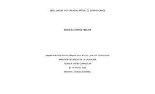 SEMEJANZAS Y DIFERENCIAS MODELOS CURRICULARES
ADDID GUTIERREZ PEREIRA
UNIVERSIDAD METROPOLITANA DE EDUCACION, CIENCIA Y TECNOLOGIA
MAESTRIA EN CIENCIAS DE LA EDUCACION
TEORIA Y DISEÑO CURRICULAR
20 DE MARZO 2021
Montería -Córdoba- Colombia
 