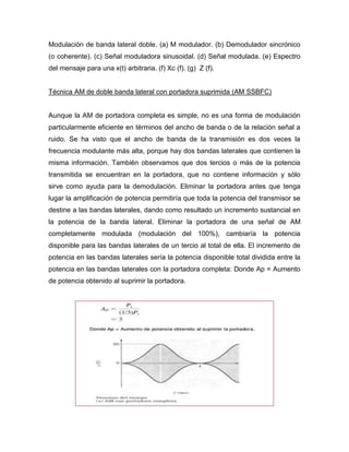 Modulación de banda lateral doble. (a) M modulador. (b) Demodulador sincrónico
(o coherente). (c) Señal moduladora sinusoidal. (d) Señal modulada. (e) Espectro
del mensaje para una x(t) arbitraria. (f) Xc (f). (g) Z (f).
Técnica AM de doble banda lateral con portadora suprimida (AM SSBFC)
Aunque la AM de portadora completa es simple, no es una forma de modulación
particularmente eficiente en términos del ancho de banda o de la relación señal a
ruido. Se ha visto que el ancho de banda de la transmisión es dos veces la
frecuencia modulante más alta, porque hay dos bandas laterales que contienen la
misma información. También observamos que dos tercios o más de la potencia
transmitida se encuentran en la portadora, que no contiene información y sólo
sirve como ayuda para la demodulación. Eliminar la portadora antes que tenga
lugar la amplificación de potencia permitiría que toda la potencia del transmisor se
destine a las bandas laterales, dando como resultado un incremento sustancial en
la potencia de la banda lateral. Eliminar la portadora de una señal de AM
completamente modulada (modulación del 100%), cambiaría la potencia
disponible para las bandas laterales de un tercio al total de ella. El incremento de
potencia en las bandas laterales sería la potencia disponible total dividida entre la
potencia en las bandas laterales con la portadora completa: Donde Ap = Aumento
de potencia obtenido al suprimir la portadora.
 