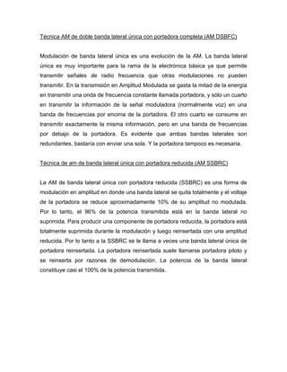 Técnica AM de doble banda lateral única con portadora completa (AM DSBFC)
Modulación de banda lateral única es una evolución de la AM. La banda lateral
única es muy importante para la rama de la electrónica básica ya que permite
transmitir señales de radio frecuencia que otras modulaciones no pueden
transmitir. En la transmisión en Amplitud Modulada se gasta la mitad de la energía
en transmitir una onda de frecuencia constante llamada portadora, y sólo un cuarto
en transmitir la información de la señal moduladora (normalmente voz) en una
banda de frecuencias por encima de la portadora. El otro cuarto se consume en
transmitir exactamente la misma información, pero en una banda de frecuencias
por debajo de la portadora. Es evidente que ambas bandas laterales son
redundantes, bastaría con enviar una sola. Y la portadora tampoco es necesaria.
Técnica de am de banda lateral única con portadora reducida (AM SSBRC)
La AM de banda lateral única con portadora reducida (SSBRC) es una forma de
modulación en amplitud en donde una banda lateral se quita totalmente y el voltaje
de la portadora se reduce aproximadamente 10% de su amplitud no modulada.
Por lo tanto, el 96% de la potencia transmitida está en la banda lateral no
suprimida. Para producir una componente de portadora reducida, la portadora está
totalmente suprimida durante la modulación y luego reinsertada con una amplitud
reducida. Por lo tanto a la SSBRC se le llama a veces una banda lateral única de
portadora reinsertada. La portadora reinsertada suele llamarse portadora piloto y
se reinserta por razones de demodulación. La potencia de la banda lateral
constituye casi el 100% de la potencia transmitida.
 