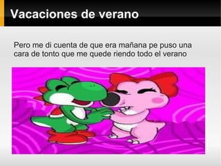 Vacaciones de verano

Pero me di cuenta de que era mañana pe puso una
cara de tonto que me quede riendo todo el verano
 