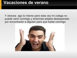 Vacaciones de verano

Y otraves ago lo mismo pero esta vez mi colega no
puede venir conmigo y entonces estaba desesperado
por encontraran a alguien para que fuese conmigo
 