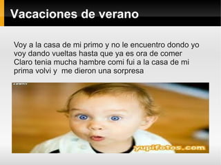 Vacaciones de verano

Voy a la casa de mi primo y no le encuentro dondo yo
voy dando vueltas hasta que ya es ora de comer
Claro tenia mucha hambre comi fui a la casa de mi
prima volvi y me dieron una sorpresa
 