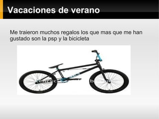 Vacaciones de verano

Me traieron muchos regalos los que mas que me han
gustado son la psp y la bicicleta
 