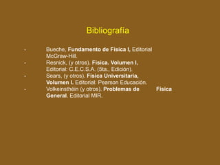 - Bueche, Fundamento de Física I, Editorial
McGraw-Hill.
- Resnick, (y otros). Física. Volumen I,
Editorial: C.E.C.S.A. (5ta., Edición).
- Sears, (y otros). Física Universitaria,
Volumen I. Editorial: Pearson Educación.
- Volkeinsthéin (y otros). Problemas de Física
General. Editorial MIR.
Bibliografía
 